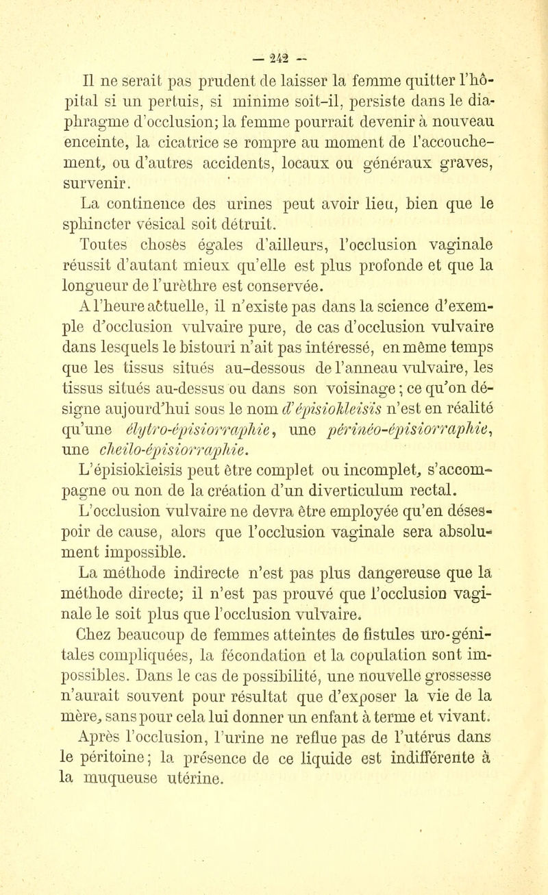 Il ne serait pas prudent de laisser la femme quitter l'hô- pital si un pertuis, si minime soit-il, persiste dans le dia- phragme d'occlusion; la femme pourrait devenir à nouveau enceinte, la cicatrice se rompre au moment de l'accouche- ment^ ou d'autres accidents, locaux ou généraux graves, survenir. La continence des urines peut avoir lie a, bien que le sphincter vésical soit détruit. Toutes choses égales d'ailleurs, l'occlusion vaginale réussit d'autant mieux qu'elle est plus profonde et que la longueur de l'urèthre est conservée. A l'heure attuelle, il n'existe pas dans la science d'exem- ple d^occlusion vulvaire pure, de cas d'occlusion vulvaire dans lesquels le bistouri n'ait pas intéressé, en même temps que les tissus situés au-dessous de l'anneau vulvaire, les tissus situés au-dessus ou dans son voisinage ; ce qu'on dé- signe aujourd'hui sous le nom d'éjnsioMeisïs n'est en réalité qu'une élytro-épisiorraphie, une périnéo-épisiorrapJiie^ une cJieilo-épisiorraphie. L'épisiokleisis peut être complet ou incomplet^ s'accom- pagne ou non de la création d'un diverticulum rectal. L'occlusion vulvaire ne devra être employée qu'en déses- poir de cause, alors que l'occlusion vaginale sera absolu- ment impossible. La méthode indirecte n'est pas plus dangereuse que la méthode directe; il n'est pas prouvé que l'occlusion vagi- nale le soit plus que l'occlusion vulvaire. Chez beaucoup de femmes atteintes de fistules uro-géni- tales compliquées, la fécondation et la copulation sont im- possibles. Dans le cas de possibilité, une nouvelle grossesse n'aurait souvent pour résultat que d'exposer la vie de la mère^ sans pour cela lui donner un enfant à terme et vivant. Après l'occlusion, l'urine ne reflue pas de l'utérus dans le péritoine ; la présence de ce liquide est indifférente à la muqueuse utérine.