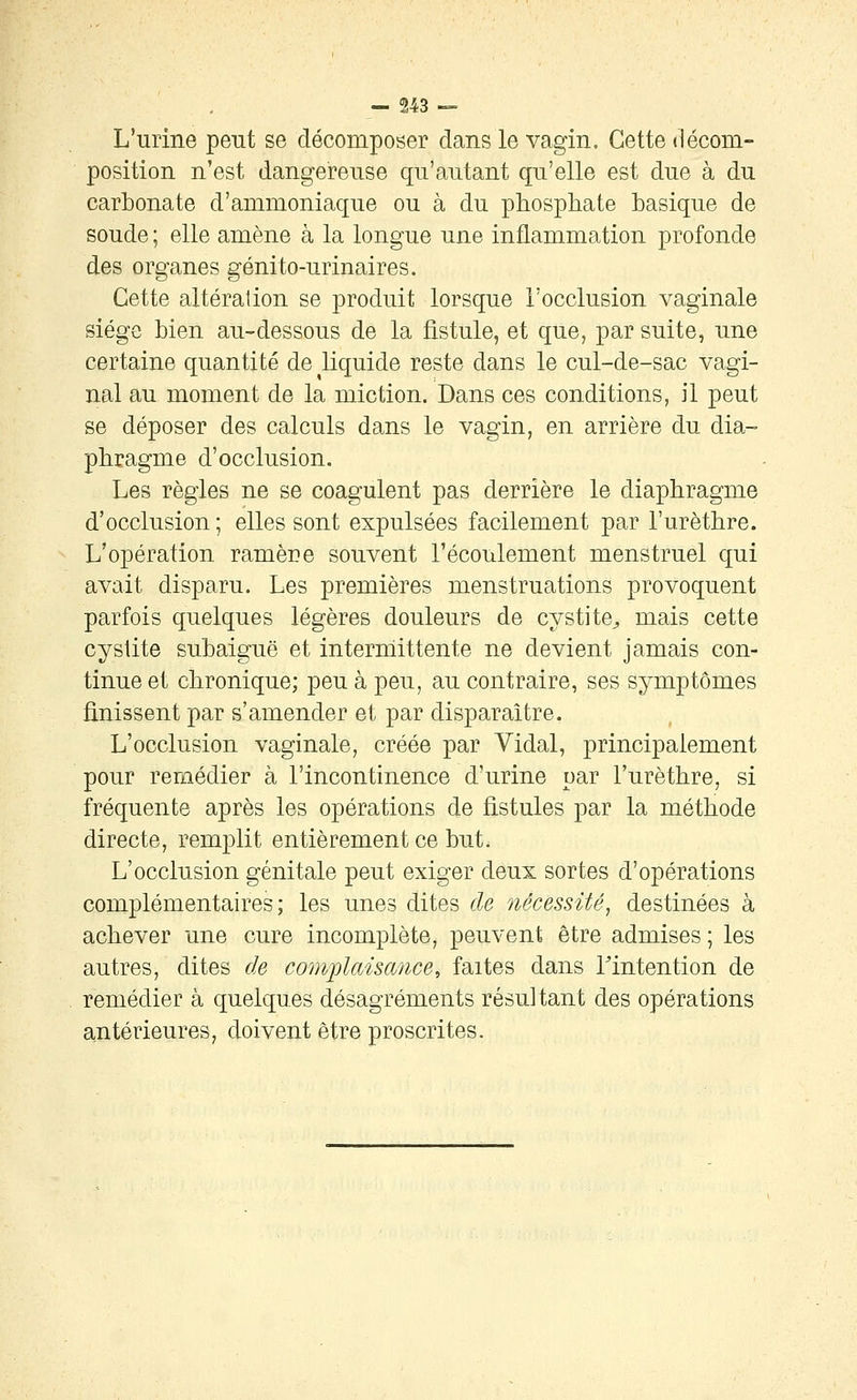 L'urine peut se décomposer dans le vagin. Cette décom- position n'est dangereuse qu'autant qu'elle est due à du carbonate d'ammoniaque ou à du phosphate basique de soude ; elle amène à la longue une inflammation profonde des organes génito-urinaires. Cette altération se produit lorsque l'occlusion vaginale siège bien au-dessous de la fistule, et que, par suite, une certaine quantité de liquide reste dans le cul-de-sac vagi- nal au moment de la miction. Dans ces conditions, il peut se déposer des calculs dans le vagin, en arrière du dia- phragme d'occlusion. Les règles ne se coagulent pas derrière le diaphragme d'occlusion ; elles sont expulsées facilement par l'urèthre. L'opération ramère souvent l'écoulement menstruel qui avait disparu. Les premières menstruations provoquent parfois quelques légères douleurs de cystite^ mais cette cystite subaiguë et interniittente ne devient jamais con- tinue et chronique; peu à peu, au contraire, ses symptômes finissent par s'amender et par disparaître. L'occlusion vaginale, créée par Vidal, principalement pour remédier à l'incontinence d'urine par l'urèthre, si fréquente après les opérations de fistules par la méthode directe, remplit entièrement ce but. L'occlusion génitale peut exiger deux sortes d'opérations complémentaires; les unes dites de nécessité^ destinées à achever une cure incomplète, peuvent être admises ; les autres, dites de comjÂaisance^ faites dans Tintention de remédier à quelques désagréments résultant des opérations antérieures, doivent être proscrites.