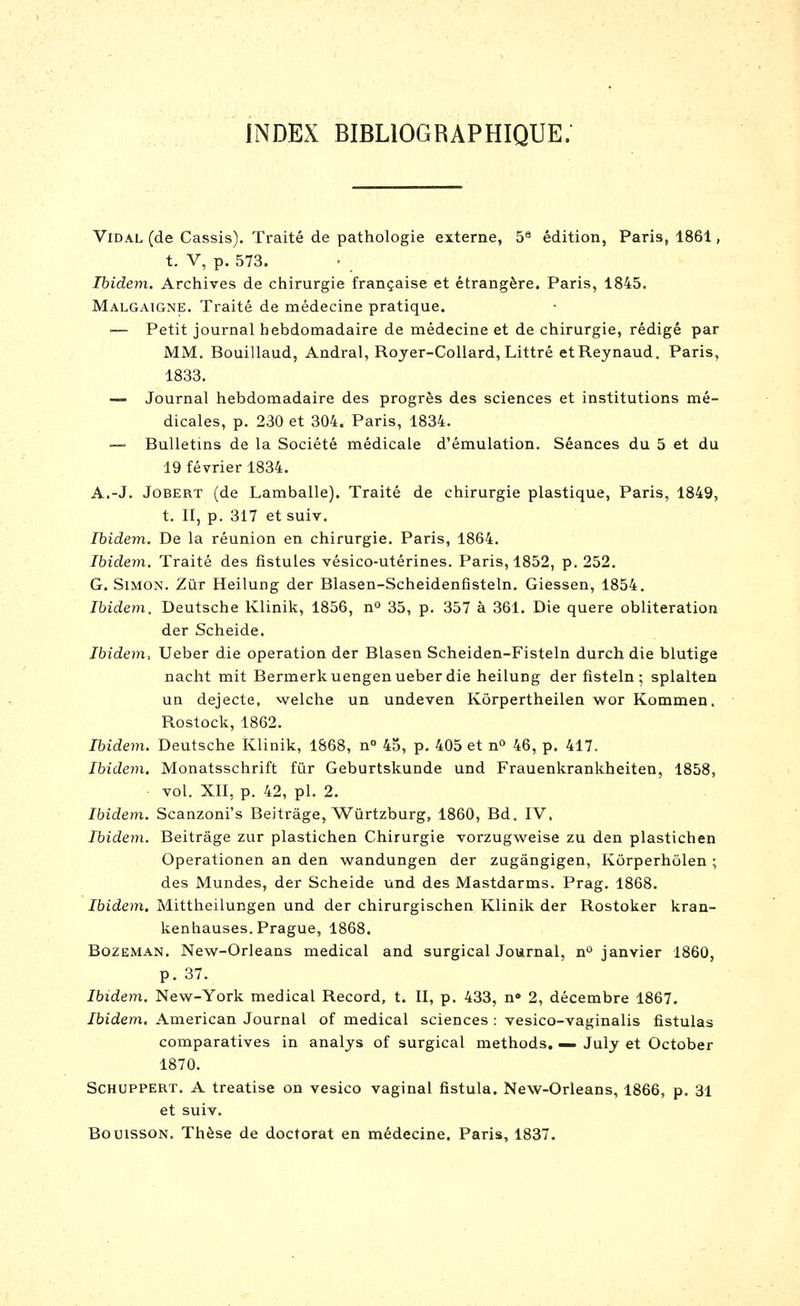 INDEX BIBLIOGRAPHIQUE. Vidal (de Cassis). Traité de pathologie externe, 5® édition, Paris, 1861, t. V, p. 573. Ibidem. Archives de chirurgie française et étrangère. Paris, 1845. Malgaigne. Traité de médecine pratique. — Petit journal hebdomadaire de médecine et de chirurgie, rédigé par MM. Bouillaud, Andral, Royer-CoUard, Littré etReynaud. Paris, 1833, — Journal hebdomadaire des progrès des sciences et institutions mé- dicales, p. 230 et 304. Paris, 1834. ~ Bulletins de la Société médicale d'émulation. Séances du 5 et du 19 février 1834. A.-J. JoBERT (de Lamballe). Traité de chirurgie plastique, Paris, 1849, t. II, p. 317 etsuiv. Ibidem. De la réunion en chirurgie. Paris, 1864. Ibidem. Traité des fistules vésico-utérines. Paris, 1852, p. 252. G. Simon. Zûr Heilung der Blasen-Scheidenfisteln. Giessen, 1854. Ibidem, Deutsche Klinik, 1856, n° 35, p. 357 à 361. Die quere oblitération der Scheide. Ibidem, Ueber die opération der Blasen Scheiden-Fisteln durch die blutige nacht mit Bermerkuengen ueber die heilung der fisteln ; splalten un dejecte, welche un undeven Kôrpertheilen wor Kommen. Rostock, 1862. Ibidem. Deutsche Klinik, 1868, n° 45, p. 405 et n° 46, p. 417. Ibidevi, Monatsschrift fur Geburtskunde und Frauenkrankheiten, 1858, vol. XII, p. 42, pi. 2. Ibidem. Scanzoni's Beitrâge, Wûrtzburg, 1860, Bd. IV, Ibidem. Beitrâge zur plastichen Chirurgie vorzugweise zu den plastichen Operationen an den wandungen der zugângigen, Kôrperhôlen ; des Mundes, der Scheide und des Mastdarms. Prag. 1868. Ibidem, Mittheilungen und der chirurgischen Klinik der Rostoker kran- kenhauses. Prague, 1868. BozEMAN. New-Orleans médical and surgical Journal, n'* janvier 1860, p. 37. Ibidem. New-York médical Record, t. II, p. 433, n» 2, décembre 1867. Ibidem. American Journal of médical sciences : vesico-vaginalis fistulas comparatives in analys of surgical methods. ^ July et October 1870. SCHUPPERT. A treatise on vesico vaginal fistula. New-Orleans, 1866, p. 31 et suiv. BouissoN. Thèse de doctorat en médecine. Paris, 1837.