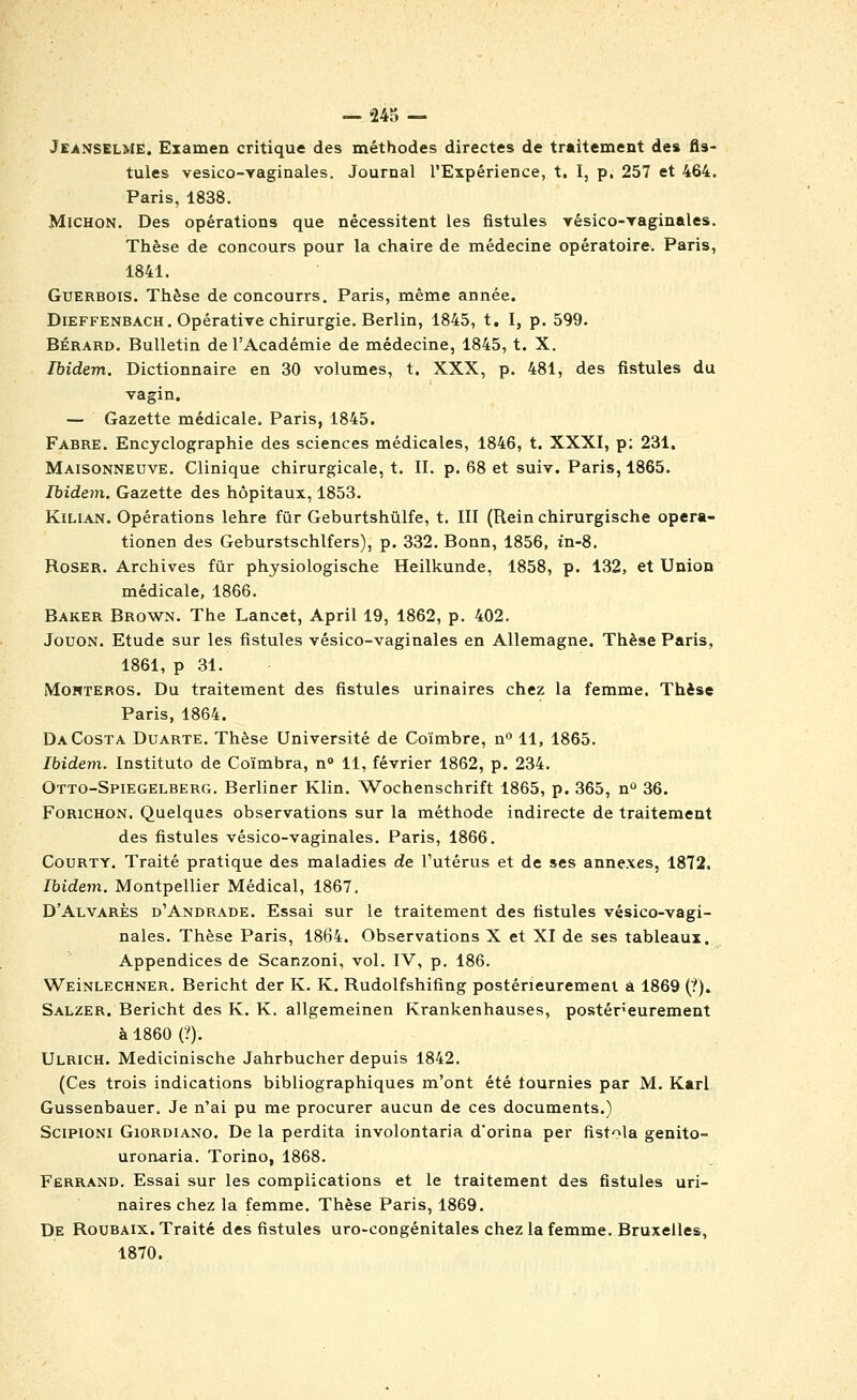 — •24S — Jeanselme. Examen critique des méthodes directes de traitement des fis- tules vesico-Yaginales. Journal l'Expérience, t. I, p. 257 et 464. Paris, 1838. MiCHON. Des opérations que nécessitent les fistules yésico-raginales. Thèse de concours pour la chaire de médecine opératoire. Paris, 1841. GuERBOis. Thèse de concourrs. Paris, même année. DiEFFENBACH. Opérative chirurgie. Berlin, 1845, t. I, p. 599. BÉRARD. Bulletin de l'Académie de médecine, 1845, t. X. Ibidem. Dictionnaire en 30 volumes, t. XXX, p. 481, des fistules du Tagin. — Gazette médicale. Paris, 1845. Fabre. Encyclographie des sciences médicales, 1846, t. XXXI, p: 231. Maisonneuve. Clinique chirurgicale, t. II. p. 68 et suiv. Paris, 1865. Ibidem. Gazette des hôpitaux, 1853. KiLiAN. Opérations lehre fur Geburtshûlfe, t. III (Rein chirurgische opera- tionen des Geburstschlfers), p. 332. Bonn, 1856, tn-8. Roser. Archives fur physiologische Heilkunde, 1858, p. 132, et Union médicale, 1866. Baker Brown. The Lancet, April 19, 1862, p. 402. JouON. Etude sur les fistules vésico-vaginales en Allemagne. Thèse Paris, 1861, p 31. MonTEROs. Du traitement des fistules urinaires chez la femme. Thèse Paris, 1864. Da Costa Duarte. Thèse Université de Coimbre, n 11, 1865. Ibidem. Instituto de Coïmbra, n 11, février 1862, p. 234. Otto-Spiegelberg. Berliner Klin. Wochenschrift 1865, p. 365, n^ 36. FoRiCHON, Quelques observations sur la méthode indirecte de traitement des fistules vésico-vaginales. Paris, 1866. CouRTY. Traité pratique des maladies de l'utérus et de ses annexes, 1872. Ibidem. Montpellier Médical, 1867. D'Alvarès d'Andrade. Essai sur le traitement des fistules vésico-vagi- nales. Thèse Paris, 1864. Observations X et XI de ses tableaux. Appendices de Scanzoni, vol. IV, p. 186. WEiNLECHNER. Bericht der K. K. Rudolfshifing postérieurement à 1869 (?). Salzer. Bericht des K. K. allgemeinen Krankenhauses, postérieurement à 1860 (?). Ulrich. Medicinische Jahrbucher depuis 1842. (Ces trois indications bibliographiques m'ont été tournies par M. Karl Gussenbauer. Je n'ai pu me procurer aucun de ces documents.) ScipiONi GiORDiANo. De la perdita involontaria d'orina per fistola genito- uronaria. Torino, 1868. Ferrand. Essai sur les complications et le traitement des fistules uri- naires chez la femme. Thèse Paris, 1869. De Roubaix. Traité des fistules uro-congénitales chez la femme. Bruxelles, 1870.