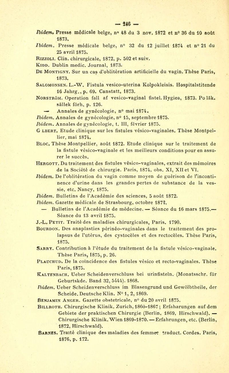 Ibidem, Presse médicale belge, n» 48 du 3 nov. 1872 et n° 36 du 10 août 1873. Ibidem. Presse médicale belge, n^ 32 du 12 juillet 1874 et n° 21 du 25 avril 1875. RizzoLi. Clin, chirurgicale, 1872, p. 502 et suiv. KiDD. Dublin medic. Journal, 1873. De MoNTiGNY. Sur un cas d'oblitération artificielle du vagin. Thèse Paris, 1873. Salomonsen. L.-W. Fistula vesico-uterina Kolpokleisis. Hospitalstitende 16 Jahrg.,p. 69. Canstatt, 1873. NoRSTRôM. Opération fall af vesico-vaginal fistel. Hygiea, 1873. Po lâk. sâllek fôrh, p. 126. — Annales de gynécologie, n° mai 1874, Ibidem, Annales de gynécologie, n° 15, septembre 1875. Ibidem,. Annales de gynécologie, t. III, février 1875. G LBERT. Etude clinique sur les fistules vésico-vaginales. Thèse Montpel- lier, mai 1874. Bloc. Thèse Montpellier, août 1872. Etude clinique sur le traitement de la fistule vésico-vaginale et les meilleurs conditions pour en assu- rer le succès. Hergott, Du traitement des fistules vésico-vaginales, extrait des mémoires de la Société de chirurgie. Paris, 1874, obs. XI, XII et VI. Ibidem. De l'oblitération du vagin comme moyen de guérison de l'inconti- nence d'urine dans les grandes pertes de substance de la ves- sie, etc. Nancy, 1875. Ibidem.. Bulletins de l'Académie des sciences, 5 août 1872. Ibidem,. Gazette médicale de Strasbourg, octobre 1872. — Bulletins de l'Académie de médecine. — Séance du 16 mars 1875.— Séance du 13 avril 1875. J.-L. Petit. Traité des maladies chirurgicales, Paris. 1790. Bourdon. Des anaplasties périnéo-vaginales dans le traitement des pro- lapsus de l'utérus, des cystocèles et des rectocèles. Thèse Paris, 1875. Sàrry. Contribution à l'étude du traitement de la fistule vésico-vaginale. Thèse Paris, 1875, p. 26. Plauchud. De la coïncidence des fistules vésico et recto-vaginales. Thèse Paris, 1875. Kaltenbach. Ueber Scheidenverschluss bel urinfisteln. (Monatsschr. fur Geburtskde. Band 32, 5444). 1868. Tbidem. Ueber Scheidenverschluss im Blasengrund und Gewôlbtheile, der Scheide. Deutsche Klin. N^ 1, 2,1869. Benjamin Anger. Gazette obstétricale, n du 20 avril 1875. Billroth. Chirurgische Klinik. Zurich, 1860-1867 ; Erfaharungen auf dem Gebiete der praktischen Chirurgie (Berlin, 1869, Hirschwald). — Chirurgische Klinik.Wien 1869-1870. — Erfahrungen, etc. (Berlin, 1872, Hirschwald). Barnes. Traité clinique des maladies des femme; traduct. Cordes. Paris, 1876, p. 172.