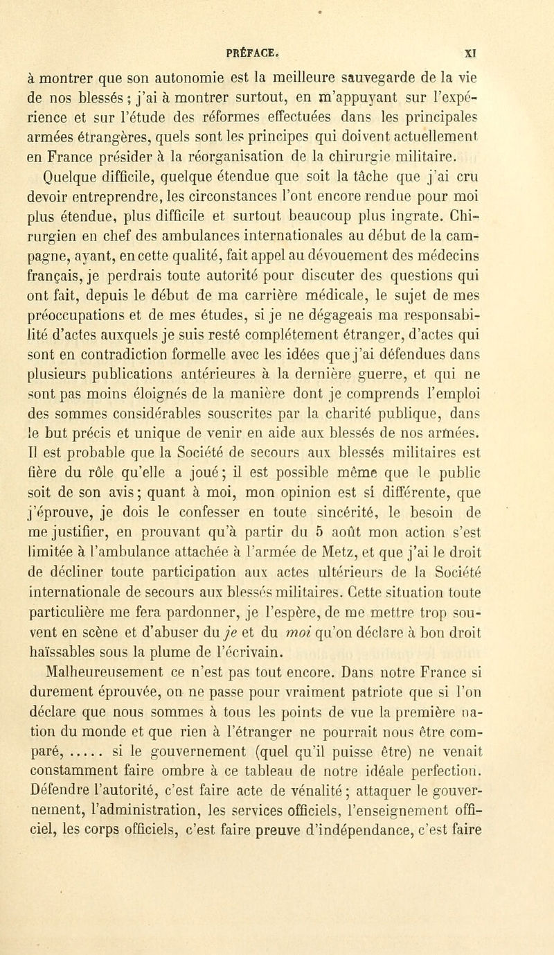 à montrer que son autonomie est la meilleure sauvegarde de la vie de nos blessés ; j'ai à montrer surtout, en m'appuyant sur l'expé- rience et sur l'étude des réformes effectuées dans les principales armées étrangères, quels sont les principes qui doivent actuellement en France présider à la réorganisation de la chirurgie militaire. Quelque difficile, quelque étendue que soit la tâche que j'ai cru devoir entreprendre, les circonstances l'ont encore rendue pour moi plus étendue, plus difficile et surtout beaucoup plus ingrate. Chi- rurgien en chef des ambulances internationales au début de la cam- pagne, ayant, en cette qualité, fait appel au dévouement des médecins français, je perdrais toute autorité pour discuter des questions qui ont fait, depuis le début de ma carrière médicale, le sujet de mes préoccupations et de mes études, si je ne dégageais ma responsabi- lité d'actes auxquels je suis resté complètement étranger, d'actes qui sont en contradiction formelle avec les idées que j'ai défendues dans plusieurs publications antérieures à la dernière guerre, et qui ne sont pas moins éloignés de la manière dont je comprends l'emploi des sommes considérables souscrites par la charité publique, dans le but précis et unique de venir en aide aux blessés de nos arniées. Il est probable que la Société de secours aux blessés militaires est fière du rôle qu'elle a joué; il est possible même que le public soit de son avis ; quant à moi, mon opinion est si différente, que j'éprouve, je dois le confesser en toute sincérité, le besoin de me justifier, en prouvant qu'à partir du 5 août mon action s'est limitée à l'ambulance attachée à l'armée de Metz, et que j'ai le droit de décliner toute participation aux actes ultérieurs de la Société internationale de secours aux blessés militaires. Cette situation toute particulière me fera pardonner, je l'espère, de me mettre trop sou- vent en scène et d'abuser du je et du moi qu'on déclare à bon droit haïssables sous la plume de l'écrivain. Malheureusement ce n'est pas tout encore. Dans notre France si durement éprouvée, on ne passe pour vraiment patriote que si l'on déclare que nous sommes à tous les points de vue la première na- tion du monde et que rien à l'étranger ne pourrait nous être com- paré, si le gouvernement (quel qu'il puisse être) ne venait constamment faire ombre à ce tableau de notre idéale perfection. Défendre l'autorité, c'est faire acte de vénalité ; attaquer le gouver- nement, l'administration, les services officiels, l'enseignement offi- ciel, les corps officiels, c'est faire preuve d'indépendance, c'est faire