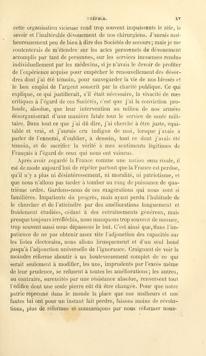 cette organisation vicieuse rend trop souvent impuissants le zèle, le savoir et l'inaltérable dévouement de nos chirurgiens. J'aurais mal- heureusement peu de bien à dire des Sociétés de secours ; mais je me contenterais de m'étendre sur les actes personnels d© dévouement accomplis par tant de personnes, sur les services immenses rendus individuellement par les médecins, si je n'avais le devoir de profiter de l'expérience acquise pour empêcher le renouvellement des désor- dres dont j'ai été témoin, pour sauvegarder la vie de nos blessés et le bon emploi de l'argent souscrit par la charité publique. Ce qui explique, ce qui justifierait, s'il était nécessaire, la vivacité de mes critiques à l'égard de ces Sociétés, c'est que j'ai la conviction pro- fonde, absolue, que leur intervention au milieu de nos armées désorganiserait d'une manière fatale tout le service de santé mili- taire. Dans tout ce que j'ai dû dire, j'ai cherché à être juste, équi- table et vrai, et j'aurais cru indigne de moi, lorsque j'avais à parler de l'ennemi, d'oublier, à dessein, tout ce dont j'avais été témoin, et de sacrifier la vérité à mes sentiments légitimes de Français à l'égard de ceux qui nous ont vaincus. Après avoir regardé la France comme une nation sans rivale, il est de mode aujourd'hui de répéter partout que la France est perdue, qu'il n'y a plus ni désintéressement, ni moralité, ni patriotisme, et que nous n'allons pas tarder à tomber au rang de puissance de qua- trième ordre. Gardons-nous de ces exagérations qui nous sont si familières. Impatients du progrès, mais ayant perdu l'habitude de le chercher et de l'atteindre par des améliorations longuement et froidement étudiées, cédant à des entraînements généreux, mais presque toujours irréfléchis, nous manquons trop souvent de mesure, trop souvent aussi nous dépassons le but. C'est ainsi que, dans l'im- patience de ne pas obtenir assez vite l'adjonction des capacités sur les listes électorales, nous allons brusquement et d'un seul bond jusqu'à l'adjonction universelle de l'ignorance. Craignant de voir la moindre réforme aboutir à un bouleversement complet de ce qui serait seulement à modifier, les uns, imprudents par l'excès même de leur prudence, se refusent à toutes les améfiorations ; les autres, au contraire, surexcités par une résistance absolue, renversent tout l'édifice dont une seule pierre eût dû être changée. Pour que notre patrie reprenne dans le monde la place que nos malheurs et nos fautes lui ont pour un instant fait perdre, faisons moins de révolu- tions, plus de réformes et commençons par nous réformer nous-