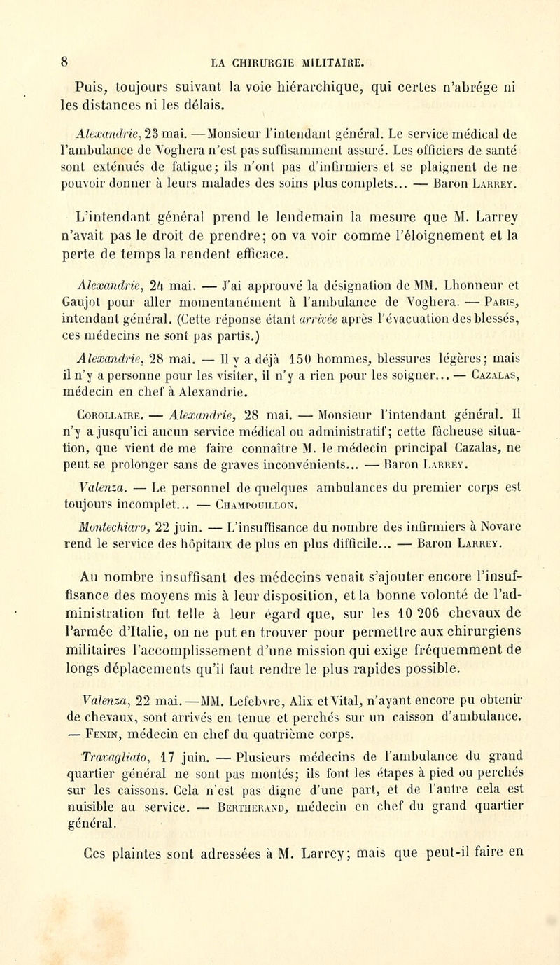 Puis, toujours suivant la voie hiérarchique, qui certes n'abrège ni les distances ni les délais. Alexandrie^ 23 mai. —Monsieur l'intendant général. Le service médical de l'ambulance de Voghera n^est pas suffisamment assuré. Les officiers de santé sont exténués de fatigue; ils n'ont pas d'infirmiers et se plaignent de ne pouvoir donner à leurs malades des soins plus complets... — Baron Larrey. L'intendant général prend le lendemain la mesure que M. Larrey n'avait pas le droit de prendre; on va voir comme l'éloignement et la perte de temps la rendent efficace. Alexandrie, 1h mai. — J'ai approuvé la désignation de MM. Lhonneur et Gaujot pour aller momentanément à l'ambulance de Voghera. — Paris, intendant général. (Cette réponse étant arrivée après l'évacuation des blessés, ces médecins ne sont pas partis.) Alexandrie, 28 mai. — Il y a déjà 150 hommes, blessures légères; mais il n'y a personne pour les visiter, il n'y a rien pour les soigner... — Cazalas, médecin en chef à Alexandrie. Corollaire. — Alexandrie, 28 mai. — Monsieur l'intendant général. Il n'y a jusqu'ici aucun service médical ou administratif; cette fâcheuse situa- tion, que vient de me faire connaître M. le médecin principal Cazalas, ne peut se prolonger sans de graves inconvénients... — Baron Larrey. Valenza. — Le personnel de quelques ambulances du premier corps est toujours incomplet... — Champodillon. Montechiaro, 22 juin. — L'insuffisance du nombre des infirmiers à Novare rend le service des hôpitaux de plus en plus difficile... — Baron Larrey. Au nombre insuffisant des médecins venait s'ajouter encore l'insuf- fisance des moyens mis à leur disposition, et la bonne volonté de l'ad- ministration fut telle à leur égard que, sur les 10 206 chevaux de l'armée d'Italie, on ne put en trouver pour permettre aux chirurgiens militaires l'accomplissement d'une mission qui exige fréquemment de longs déplacements qu'il faut rendre le plus rapides possible. Valenza, 22 mai.—MM, Lefebvre, Ahx et Vital, n'ayant encore pu obtenir de chevaux, sont arrivés en tenue et perchés sur un caisson d'ambulance. — Fenin, médecin en chef du quatrième corps. Travagliato, 17 juin. —Plusieurs médecins de l'ambulance du grand quartier général ne sont pas montés; ils font les étapes à pied ou perchés sur les caissons. Cela n'est pas digne d'une part, et de l'autre cela est nuisible au service. — Bertiierand, médecin en chef du grand quartier général. Ces plaintes sont adressées à M. Larrey; mais que peul-il faire en