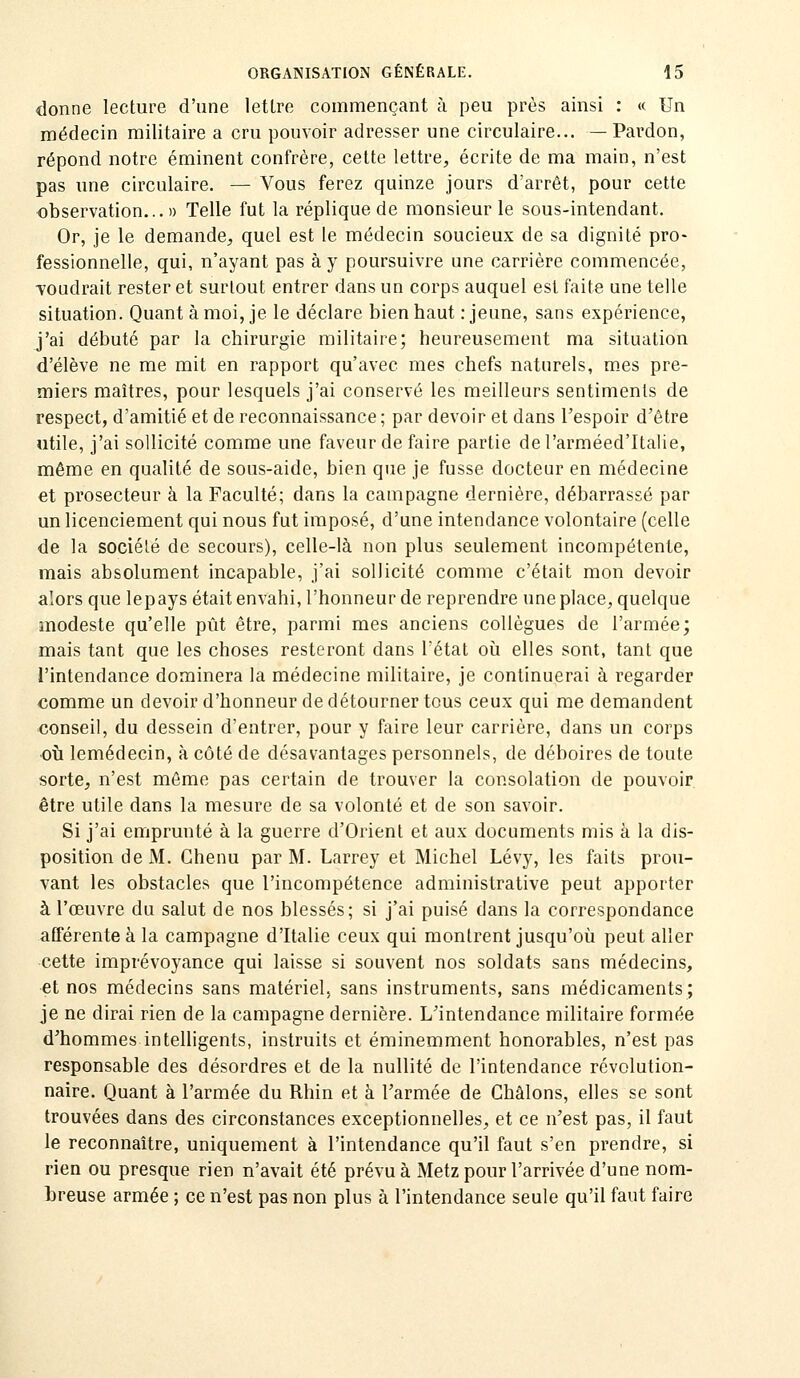 donne lecture d'une lettre commençant à peu près ainsi : « Un médecin militaire a cru pouvoir adresser une circulaire... — Pardon, répond notre éminent confrère, cette lettre, écrite de ma main, n'est pas une circulaire. — Vous ferez quinze jours d'arrêt, pour cette observation...» Telle fut la réplique de monsieur le sous-intendant. Or, je le demande, quel est le médecin soucieux de sa dignité pro- fessionnelle, qui, n'ayant pas à y poursuivre une carrière commencée, voudrait rester et surtout entrer dans un corps auquel est faite une telle situation. Quant à moi, je le déclare bien haut .-jeune, sans expérience, j'ai débuté par la chirurgie militaire; heureusement ma situation d'élève ne me mit en rapport qu'avec mes chefs naturels, m.es pre- miers maîtres, pour lesquels j'ai conservé les meilleurs sentiments de respect, d'amitié et de reconnaissance; par devoir et dans l'espoir d'être utile, j'ai sollicité comme une faveur de faire partie del'arméed'Italie, même en qualité de sous-aide, bien que je fusse docteur en médecine et prosecteur à la Faculté; dans la campagne dernière, débarrassé par un licenciement qui nous fut imposé, d'une intendance volontaire (celle de la société de secours), celle-là non plus seulement incompétente, mais absolument incapable, j'ai sollicité comme c'était mon devoir alors que lepays était envahi, l'honneur de reprendre une place, quelque modeste qu'elle pût être, parmi mes anciens collègues de l'armée; mais tant que les choses resteront dans l'état où elles sont, tant que l'intendance dominera la médecine militaire, je continuerai à regarder comme un devoir d'honneur de détourner tous ceux qui me demandent conseil, du dessein d'entrer, pour y faire leur carrière, dans un corps •oi!i lemédecin, à côté de désavantages personnels, de déboires de toute sorte, n'est môme pas certain de trouver la consolation de pouvoir être utile dans la mesure de sa volonté et de son savoir. Si j'ai emprunté à la guerre d'Orient et aux documents mis à la dis- position de M. Chenu par M. Larrey et Michel Lévy, les faits prou- vant les obstacles que l'incompétence administrative peut apporter à l'œuvre du salut de nos blessés; si j'ai puisé dans la correspondance afférente à la campagne d'Italie ceux qui montrent jusqu'où peut aller cette imprévoyance qui laisse si souvent nos soldats sans médecins, et nos médecins sans matériel, sans instruments, sans médicaments; je ne dirai rien de la campagne dernière. L'intendance militaire formée d'hommes intelligents, instruits et éminemment honorables, n'est pas responsable des désordres et de la nullité de l'intendance révolution- naire. Quant à l'armée du Rhin et à l'armée de Châlons, elles se sont trouvées dans des circonstances exceptionnelles, et ce n'est pas, il faut le reconnaître, uniquement à l'intendance qu'il faut s'en prendre, si rien ou presque rien n'avait été prévu à Metz pour l'arrivée d'une nom- breuse armée ; ce n'est pas non plus à l'intendance seule qu'il faut faire