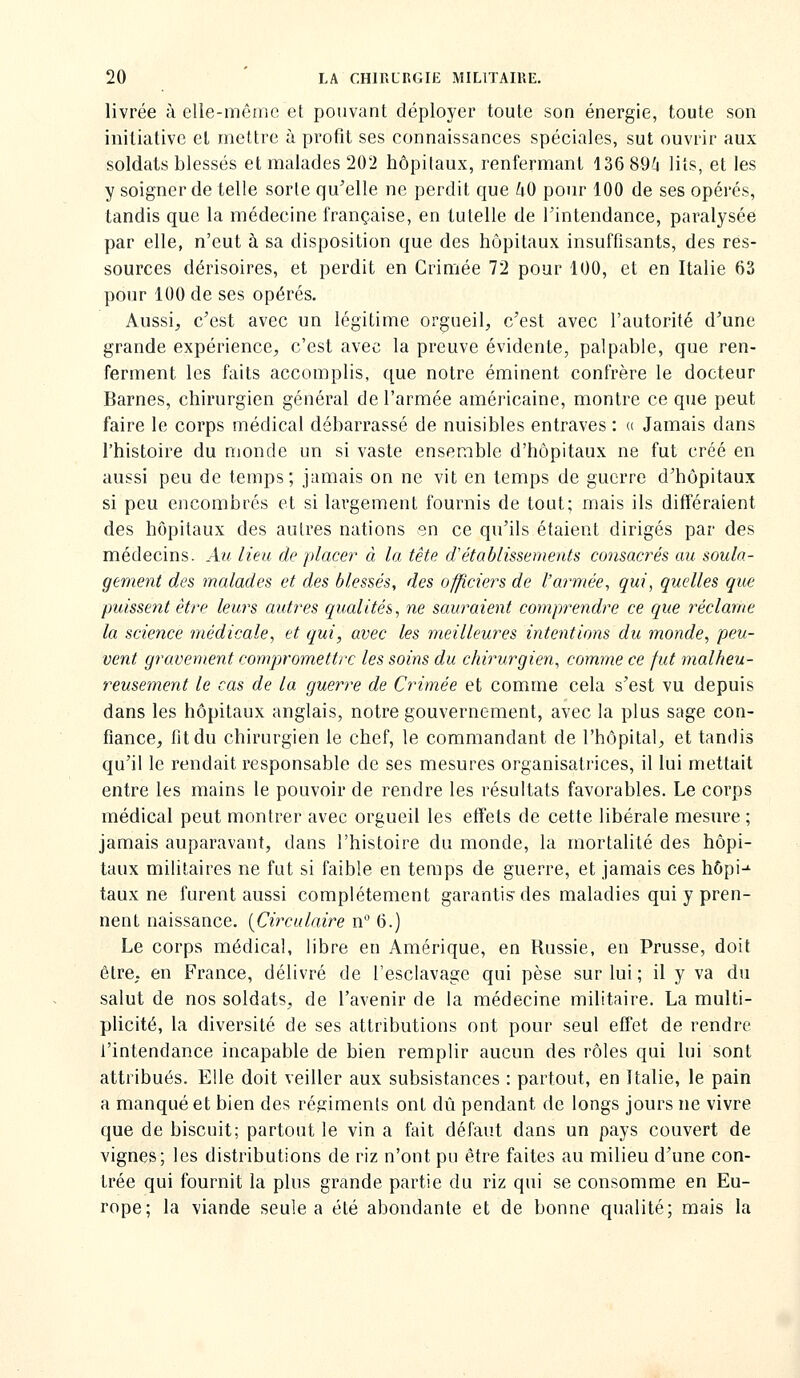 livrée à elle-même et pouvant déployer toute son énergie, toute son initiative el mettre à profit ses connaissances spéciales, sut ouvrir aux soldats blessés et malades 202 hôpitaux, renfermant 136 89^4 lits, et les y soigner de telle sorte qu'elle ne perdit que iO pour 100 de ses opérés, tandis que la médecine française, en tutelle de Tintendance, paralysée par elle, n'eut à sa disposition que des hôpitaux insuffisants, des res- sources dérisoires, et perdit en Crimée 72 pour 100, et en Italie 63 pour 100 de ses opérés. Aussij c'est avec un légitime orgueil, c'est avec l'autorité d'une grande expérience, c'est avec la preuve évidente, palpable, que ren- ferment les faits accomplis, que notre éminent confrère le docteur Barnes, chirurgien général de l'armée américaine, montre ce que peut faire le corps médical débarrassé de nuisibles entraves : (( Jamais dans l'histoire du monde un si vaste ensemble d'hôpitaux ne fut créé en aussi peu de temps; jamais on ne vit en temps de guerre d'hôpitaux si peu encombrés et si largement fournis de tout; mais ils différaient des hôpitaux des antres nations sn ce qu'ils étaient dirigés par des médecins. Au lieu de placer à la tête d'établissements consacrés au soula- gement des malades et des blessés, des officiers de l'armée, qui, quelles que puissent être leurs autres qualités, ne sauraient comprendre ce que réclame la science médicale, et qui, avec les meilleures intentions du monde, peu- vent gravement compromettre les soins du chirurgien, comme ce fut malheu- reusement le cas de la guerre de Crimée et comme cela s'est vu depuis dans les hôpitaux anglais, notre gouvernement, avec la plus sage con- fiance, fit du chirurgien le chef, le commandant de l'hôpital, et tandis qu'il le rendait responsable de ses mesures organisatrices, il lui mettait entre les mains le pouvoir de rendre les résultats favorables. Le corps médical peut montrer avec orgueil les effets de cette libérale mesure ; jamais auparavant, dans l'histoire du monde, la mortalité des hôpi- taux militaires ne fut si faible en temps de guerre, et jamais ces hôpi-^ taux ne furent aussi complètement garantis des maladies qui y pren- nent naissance. {Circulaire n 6.) Le corps médical, libre en Amérique, en Russie, en Prusse, doit être, en France, délivré de l'esclavage qui pèse sur lui ; il y va du salut de nos soldats, de l'avenir de la médecine militaire. La multi- plicité, la diversité de ses attributions ont pour seul effet de rendre l'intendance incapable de bien remplir aucun des rôles qui lui sont attribués. Elle doit veiller aux subsistances : partout, en Italie, le pain a manqué et bien des régiments ont dû pendant de longs jours ne vivre que de biscuit; partout le vin a fait défaut dans un pays couvert de vignes; les distributions de riz n'ont pu être faites au milieu d'une con- trée qui fournit la plus grande partie du riz qui se consomme en Eu- rope; la viande seule a été abondante et de bonne qualité; mais la