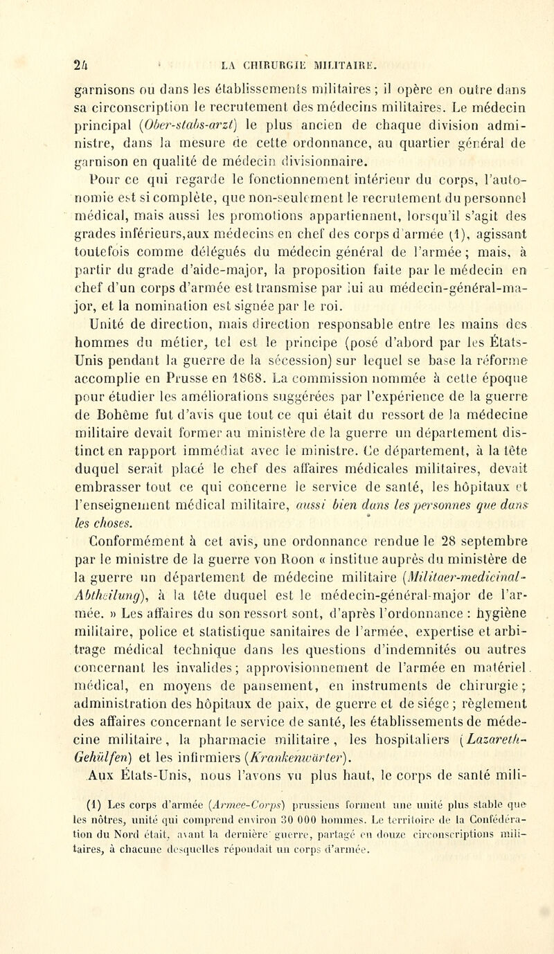 garnisons ou dans les établissements militaires ; il opère en outre dans sa circonscription le recrutement des médecins militaires. Le médecin principal {Ober-stabs-arzt) le plus ancien de chaque division admi- nistre, dans la mesure de cette ordonnance, au quartier général de garnison en qualité de médecin divisionnaire. Pour ce qui regarde le fonctionnement intérieur du corps, l'auto- nomie est si complète, que non-seulement le recrutement du personnel médical, mais aussi les promotions appartiennent, lorsqu'il s'agit des grades inférieurs,aux médecins en chef des corps d'armée ^1), agissant toutefois comme délégués du médecin général de l'armée; mais, à partir du grade d'aide-major, la proposition faite par le médecin en chef d'un corps d'armée est transmise par lui au médecin-général-ma- jor, et la nomination est signée par le roi. Unité de direction, mais direction responsable entre les mains des hommes du métier^ tel est le principe (posé d'abord par les États- Unis pendant la guerre de la sécession) sur lequel se base la réforme accomplie en Prusse en 1868. La commission nommée à cette époque pour étudier les améliorations suggérées par l'expérience de la guerre de Bohème fut d'avis que tout ce qui était du ressort de la médecine militaire devait former au ministère de la guerre un département dis- tinct en rapport immédiat avec le ministre. Ce département, à la tête duquel serait placé le chef des affaires médicales militaires, devait embrasser tout ce qui concerne le service de santé, les hôpitaux et l'enseignement médical militaire, aussi bien dans les personnes que dans: les choses. Conformément à cet avis^ une ordonnance rendue le 28 septembre par le ministre de la guerre von Roon « institue auprès du ministère de la guerre un département de médecine militaire [Militaer-medicinal- Abtheilung), à la tête duquel est le médecin-général-major de l'ar- mée. » Les afit'aires du son ressort sont, d'après l'ordonnance : hygiène militaire, police et statistique sanitaires de l'armée, expertise et arbi- trage médical technique dans les questions d'indemnités ou autres concernant les invalides; approvisionnement de l'armée en matériel, médical, en moyens de pansement, en instruments de chirurgie; administration des hôpitaux de paix, de guerre et de siège ; règlement des affaires concernant le service de santé, les établissements de méde- cine militaire, la pharmacie militaire, les hospitaliers [Lazaretk- Gehûlfen) et les mi\\:ïmQ,v?>{Krankenivarter). Aux États-Unis, nous l'avons vu plus haut, le corps de santé mili- (1) Les corps d'ai'mée [Armee-Corps) prussiens foriiieiit une unité plus stable qu& les nôtres, unité qui comprend environ 30 000 hommes. Le territoire de la Confédéra- tion du Nord était, avant la dernière' gixerre, partagé en douze circonscriptions mili- taires, à chacune desquelles répondait un corps d'armée.