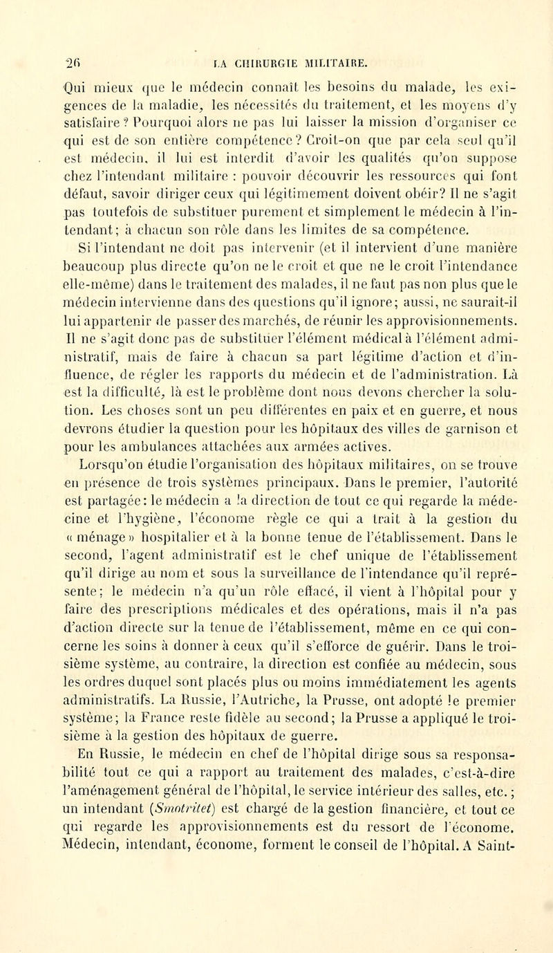 ■Qui mieux que le médecin connaît les besoins du malade, les exi- gences de la maladie, les nécessités du traitement, et les moyens d'y satisfaire ? Pourquoi alors ne pas lui laisser la mission d'organiser ce qui est de son entière compétence? Croit-on que par cela seul qu'il est médecin, il lui est interdit d'avoir les qualités qu'on suppose €hez l'intendant militaire : pouvoir découvrir les ressources qui font défaut, savoir diriger ceux qui légitimement doivent obéir? Il ne s'agit pas toutefois de substituer purement et simplement le médecin à l'in- tendant; à chacun son rôle dans les limites de sa compétence. Si l'intendant ne doit pas intervenir (et il intervient d'une manière beaucoup plus directe qu'on ne le croit et que ne le croit l'intendance elle-même) dans le traitement des malades, il ne faut pas non plus que le médecin intervienne dans des questions qu'il ignore; aussi, ne saurait-il lui appartenir de passer des marchés, de réunir les approvisionnements. Il ne s'agit donc pas de substituer l'élément médical à l'élément admi- nistratif, mais de faire à chacun sa part légitime d'action et d'in- fluence, de régler les rapports du médecin et de l'administration. Là est la difficulté, là est le problème dont nous devons chercher la solu- tion. Les choses sont un peu dilférentes en paix et en guerre, et nous devrons étudier la question pour les hôpitaux des villes de garnison et pour les ambulances attachées aux armées actives. Lorsqu'on étudie l'organisation des hôpitaux militaires, on se trouve en présence de trois systèmes principaux. Dans le premier, l'autorité est partagée: le médecin a !a direction de tout ce qui regarde la méde- cine et l'hygiène, l'économe règle ce qui a trait à la gestion du « ménage» hospitalier et à la bonne tenue de l'établissement. Dans le second, l'agent administratif est le chef unique de l'établissement qu'il dirige au nom et sous la surveillance de l'intendance qu'il repré- sente; le médecin n'a qu'un rôle effacé, il vient à l'hôpital pour y faire des prescriptions médicales et des opérations, mais il n'a pas d'action directe sur la tenue de l'établissement, même en ce qui con- cerne les soins à donner à ceux qu'il s'efforce de guérir. Dans le troi- sième système, au contraire, la direction est confiée au médecin, sous les ordres duquel sont placés plus ou moins immédiatement les agents administratifs. La Russie, l'Autriche, la Prusse, ont adopté le premier système; la France reste fidèle au second; la Prusse a appliqué le troi- sième à la gestion des hôpitaux de guerre. En Russie, le médecin en chef de l'hôpital dirige sous sa responsa- bilité tout ce qui a rapport au traitement des malades, c'est-à-dire l'aménagement général de l'hôpital, le service intérieur des salles, etc. ; un intendant {Smotrùet) est chargé de la gestion financière, et tout ce qui regarde les approvisionnements est du ressort de Téconome. Médecin, intendant, économe, forment le conseil de l'hôpilal.A Saint-