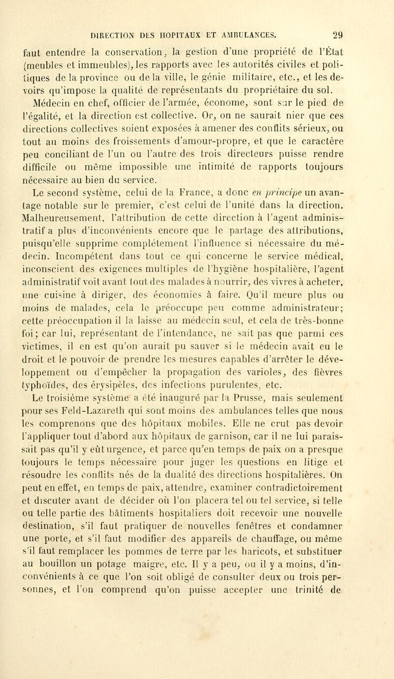 faut entendre la conservation, la gestion d'une propriété de l'État (meubles et immeubles), les rapports avec les autorités civiles et poli- tiques de la province ou de la ville, le génie militaire, etc., et les de- voirs qu'impose la qualité de représentants du propriétaire du sol. Médecin en chef, officier de l'armée, économe, sont sur le pied de l'égalité, et la direction est collective. Or, on ne saurait nier que ces directions collectives soient exposées à amener des conflits sérieux, ou tout au moins des froissements d'amour-propre, et que le caractère peu conciliant de l'un ou l'autre des trois directeurs puisse rendre difficile ou môme impossible une intimité de rapports toujours nécessaire au bien du service. Le second système, celui de la France, a donc en principe un avan- tage notable sur le premier, c'est celui de l'unité dans la direction. Malheureusement, l'attribution de cette direction à l'agent adminis- tratif a plus d'inconvénients encore que le partage des attributions, puisqu'elle supprime complètement l'influence si nécessaire du mé- decin. Incompétent dans tout ce qui concerne le service médical, inconscient des exigences multiples de l'hygiène hospitalière, l'agent administratif voit avant tout des malades à nourrir, des vivres à acheter, une cuisine à diriger, des économies à faire. Qu'il meure plus ou moins de malades, cela le préoccupe peu comme administrateur; cette préoccupation il la laisse au médecin seul, et cela de très-bonne foi; car lui, représentant de l'intendance, ne sait pas que parmi ces victimes, il en est qu'on aurait pu sauver si le médecin avait eu le droit et le pouvoir de prendre les mesures capables d'arrêter le déve- loppement ou d'empêcher la propagation des varioles, des fièvres typhoïdes, des érysipèles, des infections purulentes^ etc. Le troisième système a été inauguré par la Prusse, mais seulement pour ses Feld-Lazareth qui sont moins des ambulances telles que nous les comprenons que des hôpitaux mobiles. Elle ne crut pas devoir l'appliquer tout d'abord aux hôpitaux de garnison, car il ne lui parais- sait pas qu'il y eiît urgence, et parce qu'en temps de paix on a presque toujours le temps nécessaire pour juger les questions en litige et résoudre les conflits nés de la dualité des directions hospitalières. On peut en effet, en temps de paix, attendre, examiner contradictoirement et discuter avant de décider où l'on placera tel ou tel service, si telle ou telle partie des bâtiments hospitaliers doit recevoir une nouvelle destination, s'il faut pratiquer de nouvelles fenêtres et condamner une porte, et s'il faut modifier des appareils de chauffage, ou même s'il faut remplacer les pommes de terre par les haricots, et substituer au bouillon un potage maigre, etc. Il y a peu, ou il y a moins, d'in- convénients à ce que l'on soit obligé de consulter deux ou trois per- sonnes, et l'on comprend qu'on puisse accepter une trinité de