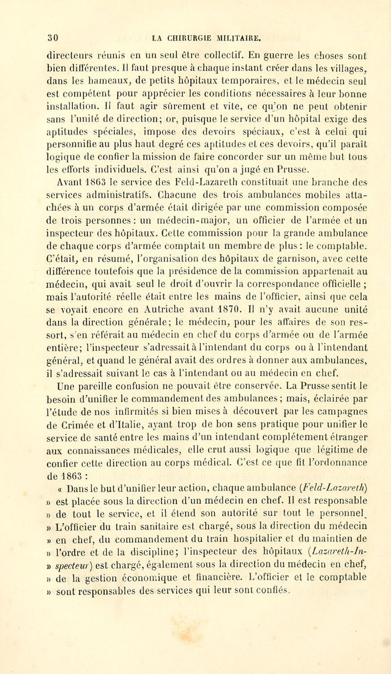 directeurs réunis en un seul être collectif. En guerre les choses sont bien différentes. Il faut presque à chaque instant créer dans les villages, dans les hameaux^ de petits hôpitaux temporaires, et le médecin seul est compétent pour apprécier les conditions nécessaires à leur bonne installation. 11 faut agir sûrement et vite, ce qu'on ne peut obtenir sans l'unité de direction; or, puisque le service d'un hôpital exige des aptitudes spéciales, impose des devoirs spéciaux, c'est à celui qui personnifie au plus haut degré ces aptitudes et ces devoirs, qu'il paraît logique de confier la mission de faire concorder sur un même but tou& les efforts individuels. C'est ainsi qu'on a jugé en Prusse. Avant 1863 le service des Feld-Lazareth constituait une branche des services administratifs. Chacune des trois ambulances mobiles atta- chées à un corps d'armée était dirigée par une commission composée de trois personnes: un médecin-major, un officier de l'armée et un inspecteur des hôpitaux. Cette commission pour la grande ambulance de chaque corps d'armée comptait un membre de plus: le comptable. C'était, en résumé, l'organisation des hôpitaux de garnison, avec celte différence toutefois que la présidence de la commission appartenait au médecin, qui avait seul le droit d'ouvrir la correspondance officielle ; mais l'autorité réelle était entre les mains de l'officier, ainsi que cela se voyait encore en Autriche avant 1870. Il n'y avait aucune unité dans la direction générale; le médecin, pour les affaires de son res- sort, s'en référait au médecin en chef du corps d'armée ou de l'armée entière; l'inspecteur s'adressait à l'intendant du corps ou à l'intendant général, et quand le général avait des ordres à donner aux ambulances, il s'adressait suivant le cas à l'intendant ou au médecin en chef. Une pareille confusion ne pouvait être conservée. La Prusse sentit le besoin d'unifier le commandement des ambulances; mais, éclairée par l'étude de nos infirmités si bien mises à découvert par les campagnes de Crimée et d'Italie, ayant trop de bon sens pratique pour unifier le service de santé entre les mains d'un intendant complètement étranger aux connaissances médicales, elle crut aussi logique que légitime de confier cette direction au corps médical. C'est ce que fit l'ordonnance de 1863 : « Dans le but d'unifier leur action, chaque ambulance {Feld-Lazareth) » est placée sous la direction d'un médecin en chef. II est responsable » de tout le service, et il étend son autorité sur tout le personnel^ » L'officier du train sanitaire est chargé, sous la direction du médecin » en chef, du commandement du train hospitalier et du maintien de » l'ordre et de la discipline; l'inspecteur des hôpitaux {Lazareth-In- » specteur) est chargé, également sous la direction du médecin en chef, » de la gestion économique et financière. L'officier et le comptable » sont responsables des services qui leur sont confiés.