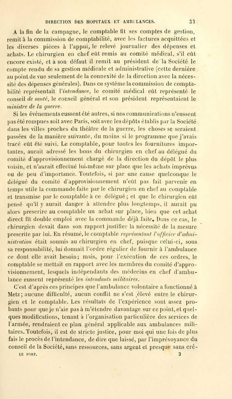 A la fin de la campagne, le comptable fît ses comptes de gestion, remit à la commission de comptabilité, avec les factures acquittées et les diverses pièces à l'appui, le relevé journalier des dépenses et achats. Le chirurgien en chef eût remis au comité médical, s'il eût encore existé, et à son défaut il remit au président de la Société le compte rendu de sa gestion médicale et administrative (cette dernière au point de vue seulement de la connexité de la direction avec la néces- sité des dépenses générales). Dans ce système la commission de compta- bilité représentait Vintendance, le comité médical eût représenté le conseil de santé, le conseil général et son président représentaient le ministre de la guerre. Si les événements eussent été autres, si nos communications n'eussent pas été rompues soit avec Paris, soit avec les dépôts établis par la Société dans les villes proches du théâtre de la guerre, les choses se seraient passées de la manière suivante, du moins si le programme que j'avais tracé eût été suivi. Le comptable, pour toutes les fournitures impor- tantes, aurait adressé les bons du chirurgien en chef au délégué du comité d'approvisionnement chargé de la direction du dépôt le plus voisin, et n'aurait effectué lui-même sur place que les achats imprévus ou de peu d'importance. Toutefois, si par une cause quelconque le délégué du comité d'approvisionnement n'eût pas fait parvenir en temps utile la commande faite par le chirurgien en chef au comptable et transmise par le comptable à ce délégué ; et que le chirurgien eût pensé qu'il y aurait danger à attendre plus longtemps, il aurait pu alors prescrire au comptable un achat sur place, bien que cet achat direct fît double emploi avec la commande déjà faite. Dans ce cas, le chirurgien devait dans son rapport justifier la nécessité de la mesure prescrite par lui. En résumé, le comptable représentant Vofficier d'admi- nistration était soumis au chirurgien en chef, puisque celui-ci, sous sa responsabilité, lui donnait Tordre régulier de fournir à l'ambulance ce dont elle avait besoin; mais, pour l'exécution de ces ordres, le comptable se mettait en rapport avec les membres du comité d'appro- visionnement, lesquels indépendants des médecins en chef d'ambu- lance eussent représenté les intendants militaires. C'est d'après ces principes que l'ambulance volontaire a fonctionné à Metz; aucune difficulté, aucun conflit ne s'est ^élevé entre le chirur- gien et le comptable. Les résultats de l'expérience sont assez pro- bants pour que je n'aie pas à m'étendre davantage sur ce point, et quel- ques modifications, tenant à l'organisation particulière des services de l'armée, rendraient ce plan général applicable aux ambulances mili- taires. Toutefois, il est de stricte justice, pour moi qui une fois de plus fais le procès de l'intendance, de dire que laissé, par l'imprévoyance du conseil de la Société, sans ressources, sans argent et presque sans cré- LE FORT. 3