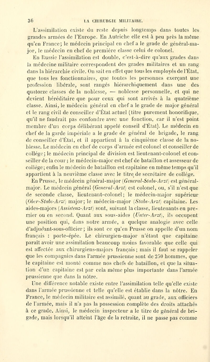 L'assimilation existe du reste depuis longtemps dans toutes les grandes armées de TEurope. En Autriche elle est à peu près la même qu'en France; le médecin principal en chef a le grade de général-ma- jor, le médecin en chef de première classe celui de colonel. En Russie l'assimilation est double, c'est-à-dire qu'aux grades dans la médecine militaire correspondent des grades militaires et un rang, dans la hiérarchie civile. On sait en effet que tous les employés de l'État, que tous les fonctionnaires, que toutes les personnes exerçant une profession libérale, sont rangés hiérarchiquement dans une des quatorze classes de la noblesse, — noblesse personnelle, et qui ne devient héréditaire que pour ceux qui sont arrivés à la quatrième classe. Ainsi, le médecin général en chef a le grade de major général et le rang civil de conseiller d'État actuel (titre purement honorifique, qu'il ne faudrait pas confondre avec une fonction, car il n'est point membre d'un corps délibérant appelé conseil d'Étal). Le médecin en chef de la garde impériale a le grade de général de brigade, le rang de conseiller d'Étal, et il appartient à la cinquième classe de la no- blesse. Le médecin en chef de corps d'armée est colonel et conseiller de collège; le médecin principal de division est lieutenant-colonel et con- seiller de la cour ; le médecin-major est chef de bataillon et assesseur de collège; enfin le médecin de bataillon est capitaine en même temps qu'il appartient à la neuvième classe avec le titre de secrétaire de collège. En Prusse, le médecin général-major [General-Stabs-Arzt) est général- major. Le médecin général {General-Arzt) est colonel, ou, s'il n'est que de seconde classe, lieutenant-colonel; le médecin-major supérieur {Ober-Stabs-Arzt) major; le médecin-major [Stabs-Aî-zt) capitaine. Les aides-majors [Assistenz-Arzt] sont, suivant la classe, lieutenants en pre- mier ou en second. Quant aux sous-aides {Unîer-Arzt), ils occupent une position qui, dans notre armée, a quelque analogie avec celle d'adjudant-sous-officier; ils sont ce qu'en Prusse on appelle d'un nom français : porte-épée. Le chirurgien-major n'étant que capitaine paraît avoir une assimilation beaucoup moins favorable que celle qui est affectée aux chirurgiens-majors français ; mais il faut se rappeler que les compagnies dans l'armée prussienne sont de 250 hommes, que le capitaine est monté comme nos chefs de bataillon, et que la situa- tion d'un capitaine est par cela même plus importante dans l'armée prussienne que dans la nôtre. Une difierence notable existe entre l'assimilation telle qu'elle existe- dans l'armée prussienne et telle qu'elle est établie dans la nôtre. En France, le médecin militaire est assimilé, quant au grade, aux officiers de l'armée, mais il n'a pas la possession complète des droits attachés à ce grade. Ainsi, le médecin inspecteur a le titre de général de bri- gade, mais lorsqu'il atteint l'âge de la retraite, il ne passe pas comme