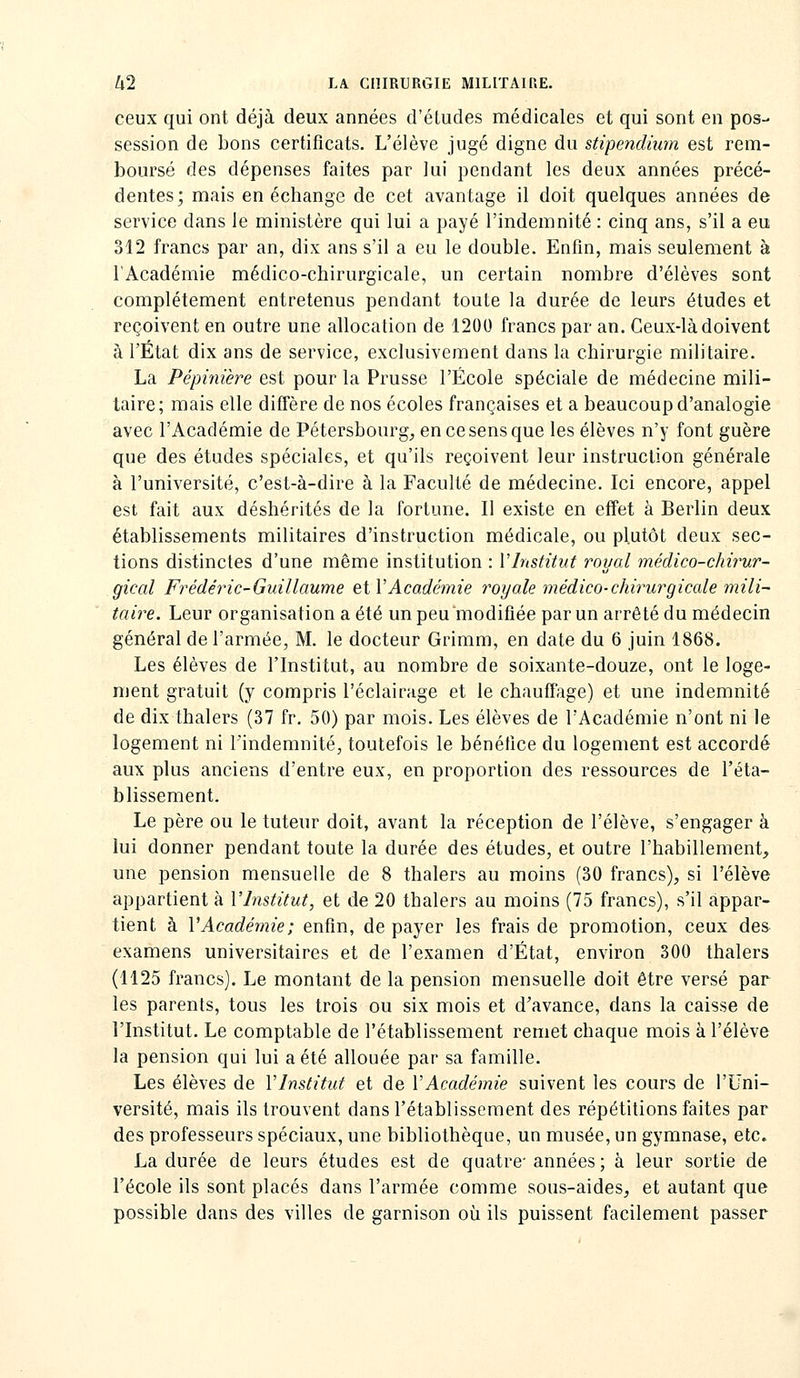 ceux qui ont déjà deux années d'études médicales et qui sont en pos- session de bons certificats. L'élève jugé digne du stipendium est rem- boursé des dépenses faites par lui pendant les deux années précé- dentes; mais en échange de cet avantage il doit quelques années de service dans le ministère qui lui a payé l'indemnité : cinq ans, s'il a eu 312 francs par an, dix ans s'il a eu le double. Enfin, mais seulement à l'Académie médico-chirurgicale, un certain nombre d'élèves sont complètement entretenus pendant toute la durée de leurs études et reçoivent en outre une allocation de 1200 francs par an. Ceux-là doivent à l'État dix ans de service, exclusivement dans la chirurgie militaire. La Pépinière est pour la Prusse l'École spéciale de médecine mili- taire; mais elle diffère de nos écoles françaises et a beaucoup d'analogie avec l'Académie de Pétersbourg, en ce sens que les élèves n'y font guère que des études spéciales, et qu'ils reçoivent leur instruction générale à l'université, c'est-à-dire à la Faculté de médecine. Ici encore, appel est fait aux déshérités de la fortune. Il existe en effet à Berlin deux établissements militaires d'instruction médicale, ou plutôt deux sec- tions distinctes d'une même institution : VInstitut royal médico-chirur- gical Frédéric-Guillaume etVAcadétnie royale médico-chirurgicale mili- taire. Leur organisation a été un peu modifiée par un arrêté du médecin général de l'armée, M. le docteur Griram, en date du 6 juin 1868. Les élèves de l'Institut, au nombre de soixante-douze, ont le loge- ment gratuit (y compris l'éclairage et le chauffage) et une indemnité de dix thalers (37 fr. 50) par mois. Les élèves de rAcadémie n'ont ni le logement ni l'indemnité, toutefois le bénéfice du logement est accordé aux plus anciens d'entre eux, en proportion des ressources de l'éta- blissement. Le père ou le tuteur doit, avant la réception de l'élève, s'engager à lui donner pendant toute la durée des études, et outre l'habillement, une pension mensuelle de 8 thalers au moins (30 francs), si l'élève appartient à l'Institut, et de 20 thalers au moins (75 francs), s'il appar- tient à l'Académie; enfin, de payer les frais de promotion, ceux des examens universitaires et de l'examen d'État, environ 300 thalers (1125 francs). Le montant de la pension mensuelle doit être versé par les parents, tous les trois ou six mois et d'avance, dans la caisse de l'Institut. Le comptable de l'établissement remet chaque mois à l'élève la pension qui lui a été allouée par sa famille. Les élèves de Vlnstitut et de l'Académie suivent les cours de l'Uni- versité, mais ils trouvent dans l'établissement des répétitions faites par des professeurs spéciaux, une bibliothèque, un musée, un gymnase, etc» La durée de leurs études est de quatre années ; à leur sortie de l'école ils sont placés dans l'armée comme sous-aides, et autant que possible dans des villes de garnison où ils puissent facilement passer