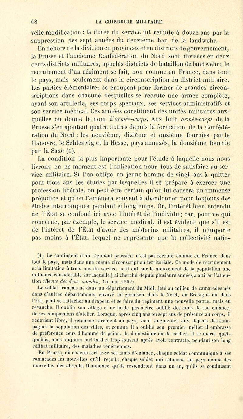 velle modification : la durée du service fut réduite à douze ans par la suppression des sept années du deuxième ban de la landwehr. En dehors de la divioion en provinces et en districts de gouvernement, la Prusse et l'ancienne Confédération du Nord sont divisées en deux cents districts militaires, appelés districts de bataillon de landwehr; le recrutement d'un régiment se fait, non comme en France, dans tout le pays, mais seulement dans la circonscription du district militaire. Les parties élémentaires se groupent pour former de grandes circon- scriptions dans chacune desquelles se recrute une armée complète,, ayant son artillerie, ses corps spéciaux, ses services administratifs et son service médical. Ces armées constituent des unités militaires aux- quelles on donne le nom à'armée-corps. Aux huit armée-corps de la Prusse s'en ajoutent quatre autres depuis la formation de la Confédé- ration du Nord : les neuvième, dixième et onzième fournies par le Hanovre, le Schles^vig et la Hesse, pays annexés, la douzième fournie par la Saxe (1). La condition la plus importante pour l'étude à laquelle nous nous livrons en ce moment est l'obligation pour tous de satisfaire au ser- vice militaire. Si l'on oblige un jeune homme de vingt ans à quitter pour trois ans les études par lesquelles il se prépare à exercer une profession libérale, on peut être certain qu'on lui causera un immense préjudice et qu'on l'amènera souvent à abandonner pour toujours des études interrompues pendant si longtemps. Or, l'intérêt bien entendu de l'État se confond ici avec l'intérêt de l'individu; car, pour'ce qui concerne, par exemple, le service médical, il est évident que s'il est de l'intérêt de l'État d'avoir des médecins militaires, il n'importe pas moins à l'État, lequel ne représente que la collectivité nalio- (Ij Le contingent d'un régiment prussien n'est pas recruté comme en France dans tout le pays, mais dans une même circonscription territoriale. Ce mode de recrutement et la limitation à trois ans du service actif ont sur le mouvement de la population une influence considérable sur laquelle j'ai cherché depuis plusieurs années, à attirer l'atten- tion [Revue des deux mondes, 15 mai 1867). Le soldat français né dans un département du Midi, jeté au milieu de camarades nés dans d'autres départements, envoyé en garnison dans le Nord, en Bretagne ou dans l'Est, peut se rattacher au drapeau et se faire du régiment une nouvelle patrie, mais en revanche, il oublie son village et ne tarde pas à être oublié des amis de son enfance, de ses compagnons d'ateher. Lorsque, après cinq ans ou sept ans de pi-ésence au corps, il redevient libre, il retourne rarement au pays, vient augmenter aux dépens des cam- pagnes la population des villes, et comme il a oublié son premier métier il embrasse de préférence ceux d'homme de peine, de domestique ou de cocher. Il se marie quel- quefois, mais toujours fort tard et trop souvent après avoir contracté, pendant son long célibat militaire, des maladies vénériennes. En Prusse, où chacun sert avec ses amis d'enfance, chaque soldat communique à ses camarades les nouvelles qu'il reçoit; chaque soldat qui retourne au pays donne des nouvelles des absents. 11 annonce qu'ils reviendront dans un an, qu'ils se conduisent