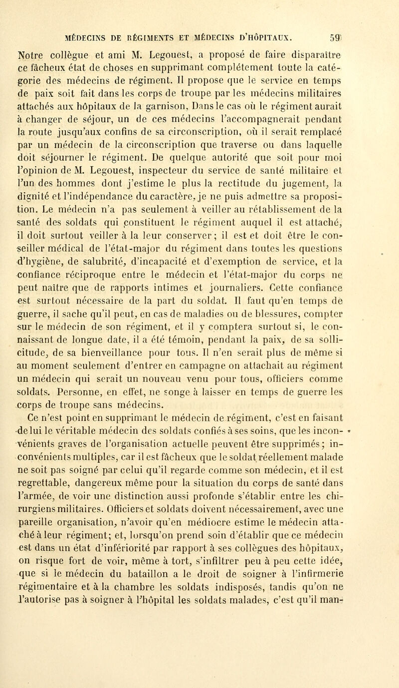 Notre collègue et ami M. Legouest, a proposé de faire disparaître ce fâcheux état de choses en supprimant complètement toute la caté- gorie des médecins de régiment. II propose que le service en temps de paix soit fait dans les corps de troupe par les médecins militaires attachés aux hôpitaux de la garnison, Dans le cas où le régiment aurait à changer de séjour, un de ces médecins l'accompagnerait pendant la route jusqu'aux confins de sa circonscription, oii il serait remplacé par un médecin de la circonscription que traverse ou dans laquelle doit séjourner le régiment. De quelque autorité que soit pour moi l'opinion de M. Legouest, inspecteur du service de santé militaire et l'un des hommes dont j'estime le plus la rectitude du jugement^ la dignité et l'indépendance du caractère, je ne puis admettre sa proposi- tion. Le médecin n'a pas seulement à veiller au rétablissement de la santé des soldats qui .constituent le régiment auquel il est attaché, il doit surtout veiller à la leur conserver ; il est et doit être le con- seiller médical de l'état-major du régiment dans toutes les questions d'hygiène, de salubrité, d'incapacité et d'exemption de service, et la confiance réciproque entre le médecin et l'état-major du corps ne peut naître que de rapports intimes et journaliers. Cette confiance est surtout nécessaire de la part du soldat. Il faut qu'en temps de guerre, il sache qu'il peut, en cas de maladies ou de blessures, compter sur le médecin de son régiment, et il y comptera surtout si, le con- naissant de longue date, il a été témoin, pendant la paix, de sa solli- citude, de sa bienveillance pour tous. II n'en serait plus de même si au moment seulement d'entrer en campagne on attachait au régiment un médecin qui serait un nouveau venu pour tous, officiers comme soldats. Personne, en effet, ne songe à laisser en temps de guerre les corps de troupe sans médecins. Ce n'est point en supprimant le médecin de régiment, c'est en faisant ■de lui le véritable médecin des soldats confiés à ses soins, que les incon- vénients graves de l'organisation actuelle peuvent être supprimés; in- convénients multiples, car il est fâcheux que le soldat réellement malade ne soit pas soigné par celui qu'il regarde comme son médecin, et il est regrettable, dangereux même pour la situation du corps de santé dans l'armée, de voir une distinction aussi profonde s'établir entre les chi- rurgiens militaires. Officiers et soldats doivent nécessairement, avec une pareille organisation, n'avoir qu'en médiocre estime le médecin atta- ché à leur régiment; et, lorsqu'on prend soin d'établir que ce médecin est dans un état d'infériorité par rapport à ses collègues des hôpitaux, on risque fort de voir, même à tort, s'infiltrer peu à peu cette idée, que si le médecin du bataillon a le droit de soigner à l'infirmerie régimentaire et à la chambre les soldats indisposés, tandis qu'on ne J'autorise pas à soigner à l'hôpital les soldats malades, c'est qu'il man-