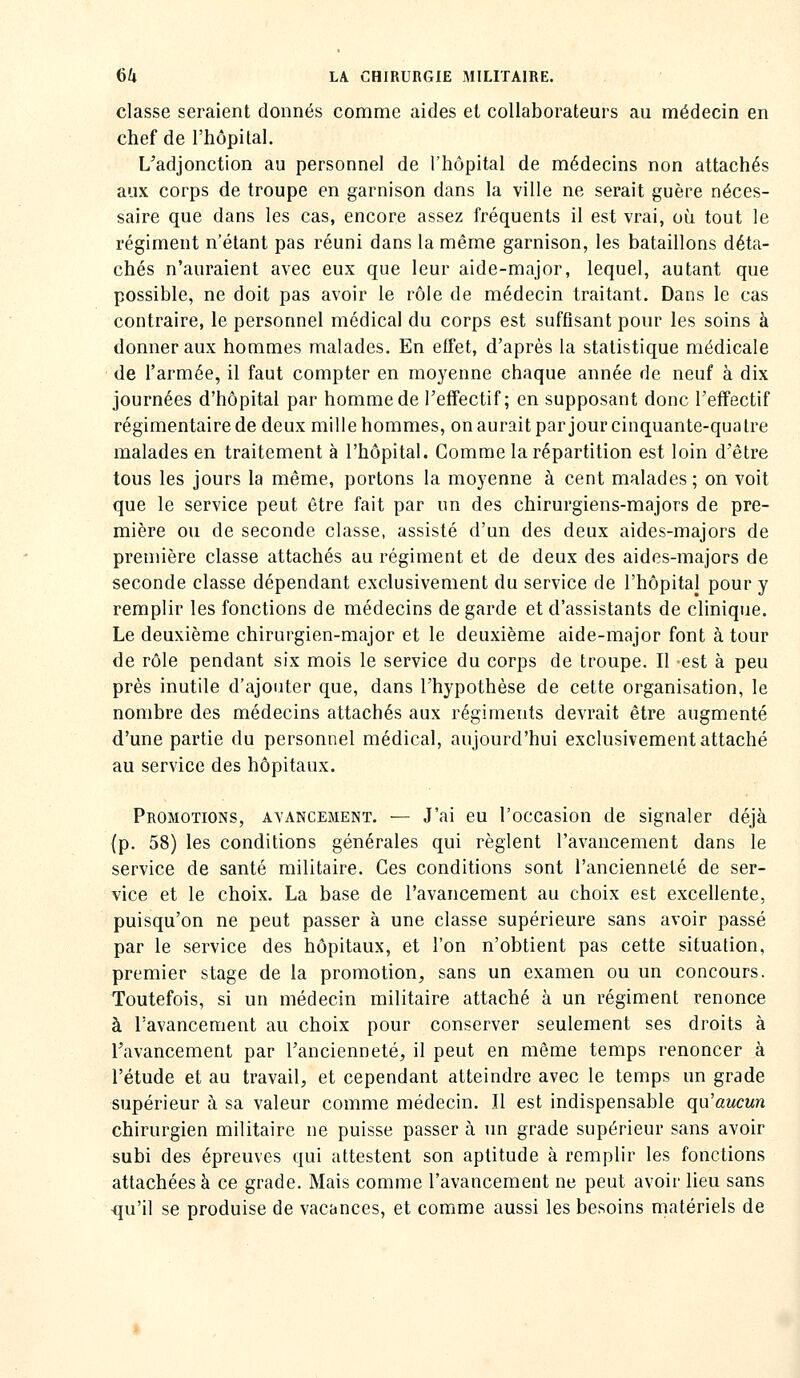 classe seraient donnés comme aides et collaborateurs au médecin en chef de l'hôpital. L'adjonction au personnel de l'hôpital de médecins non attachés aux corps de troupe en garnison dans la ville ne serait guère néces- saire que dans les cas, encore assez fréquents il est vrai, où tout le régiment n'étant pas réuni dans la même garnison, les bataillons déta- chés n'auraient avec eux que leur aide-major, lequel, autant que possible, ne doit pas avoir le rôle de médecin traitant. Dans le cas contraire, le personnel médical du corps est suffisant pour les soins à donner aux hommes malades. En effet, d'après la statistique médicale de l'armée, il faut compter en moyenne chaque année de neuf à dix journées d'hôpital par homme de TefiFectif ; en supposant donc l'effectif régimentairede deux mille hommes, on aurait par jour cinquante-quatre malades en traitement à l'hôpital. Comme la répartition est loin d'être tous les jours la même, portons la moyenne à cent malades ; on voit que le service peut être fait par un des chirurgiens-majors de pre- mière ou de seconde classe, assisté d'un des deux aides-majors de première classe attachés au régiment et de deux des aides-majors de seconde classe dépendant exclusivement du service de l'hôpital pour y remplir les fonctions de médecins de garde et d'assistants de clinique. Le deuxième chirurgien-major et le deuxième aide-major font à tour de rôle pendant six mois le service du corps de troupe. Il est à peu près inutile d'ajouter que, dans Thypothèse de cette organisation, le nombre des médecins attachés aux régiments devrait être augmenté d'une partie du personnel médical, aujourd'hui exclusivement attaché au service des hôpitaux. Promotions, avancement. — J'ai eu l'occasion de signaler déjà (p. 58) les conditions générales qui règlent l'avancement dans le service de santé militaire. Ces conditions sont l'ancienneté de ser- vice et le choix. La base de l'avancement au choix est excellente, puisqu'on ne peut passer à une classe supérieure sans avoir passé par le service des hôpitaux, et l'on n'obtient pas cette situation, premier stage de la promotion, sans un examen ou un concours. Toutefois, si un médecin militaire attaché à un régiment renonce à l'avancement au choix pour conserver seulement ses droits à l'avancement par l'ancienneté, il peut en même temps renoncer à l'étude et au travail, et cependant atteindre avec le temps un grade supérieur à sa valeur comme médecin. Il est indispensable qu'aucun chirurgien militaire ne puisse passer à un grade supérieur sans avoir subi des épreuves qui attestent son aptitude à remplir les fonctions attachées à ce grade. Mais comme l'avancement ne peut avoir lieu sans -qu'il se produise de vacances, et comme aussi les besoins matériels de