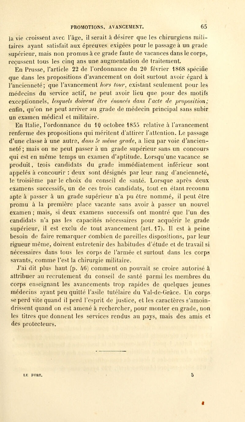 la vie croissent avec l'âge, il serait à désirer que les chirurgiens mili- taires ayant satisfait aux épreuves exigées pour le passage à un grade supérieur, mais non promus à ce grade faute de vacances dans le corps, reçussent tous les cinq ans une augmentation de traitement. En Prusse, l'article 22 de l'ordonnance du 20 février 1868 spécifie que dans les propositions d'avancement on doit surtout avoir égard à l'ancienneté; que l'avancement hors tour, existant seulement pour les médecins du service actif, ne peut avoir lieu que pour des motifs exceptionnels, lesquels doivent être énoncés dans l'acte de proposition ; enfin, qu'on ne peut arriver au grade de médecin principal sans subir un examen médical et militaire. En Italie, l'ordonnance du 10 octobre 1855 relative à l'avancement renferme des propositions qui méritent d'attirer l'attention. Le passage d'une classe à une autre, dans le même grade, a lieu par voie d'ancien- neté; mais on ne peut passer à un grade supérieur sans un concours qui est en même temps un examen d'aptitude. Lorsqu'une vacance se produit, trois candidats du grade immédiatement inférieur sont appelés à concourir : deux sont désignés par leur rang d'ancienneté, le troisième par le choix du conseil de santé. Lorsque après deux examens successifs, un de ces trois candidats, tout en étant reconnu apte à passer à un grade supérieur n'a pu être nommé, il peut être promu à la première place vacante sans avoir à passer un nouvel examen ; mais, si deux examens successifs ont montré que l'un des candidats n'a pas les capacités nécessaires pour acquérir le grade supérieur, il est exclu de tout avancement (art. 17). Il est à peine besoin de faire remarquer combien de pareilles dispositions, par leur rigueur même, doivent entretenir des habitudes d'étude et de travail si nécessaires dans tous les corps de l'armée et surtout dans les corps savants, comme l'est la chirurgie militaire. J'ai dit plus haut (p. 46) comment on pouvait se croire autorisé à attribuer au recrutement du conseil de santé parmi les membres du corps enseignant les avancements trop rapides de quelques jeunes médecins ayant peu quitté l'asile tutélaire du Val-de-Grâce. Un corps se perd vite quand il perd l'esprit de justice, et les caractères s'amoin- drissent quand on est amené à rechercher, pour monter en grade, non les titres que donnent les services rendus au pays, mais des amis et des protecteurs.