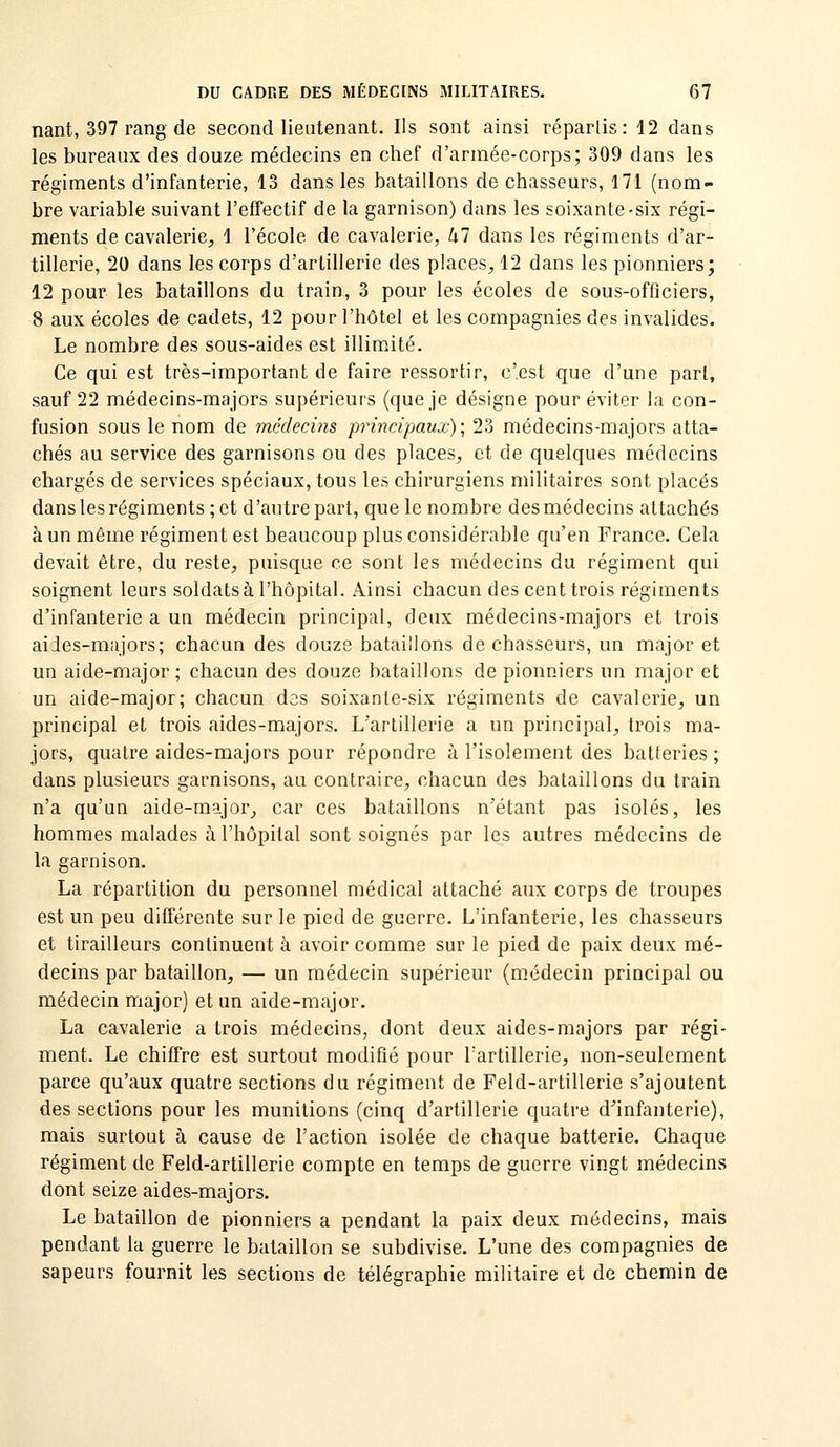 nant, 397 rang de second lieutenant. Ils sont ainsi réparlis: 12 dans les bureaux des douze médecins en chef d'arniée-corps; 309 dans les régiments d'infanterie, 13 dans les bataillons de chasseurs, 171 (nom- bre variable suivant l'effectif de la garnison) dans les soixante-six régi- ments de cavalerie, 1 l'école de cavalerie, M dans les régiments d'ar- tillerie, 20 dans les corps d'artillerie des places, 12 dans les pionniers; 12 pour les bataillons du train, 3 pour les écoles de sous-officiers, 8 aux écoles de cadets, 12 pour l'hôtel et les compagnies des invalides. Le nombre des sous-aides est illimité. Ce qui est très-important de faire ressortir, c'est que d'une part, sauf 22 médecins-majors supérieurs (que je désigne pour éviter la con- fusion sous le nom de médecins principaux); 23 médecins-majors atta- chés au service des garnisons ou des places, et de quelques médecins chargés de services spéciaux, tous les chirurgiens militaires sont placés danslesrégiments;et d'autre part, que le nombre desmédecins attachés à un même régiment est beaucoup plus considérable qu'en France. Cela devait être, du reste, puisque ce sont les médecins du régiment qui soignent leurs soldats à l'hôpital. Ainsi chacun des cent trois régiments d'infanterie a un médecin principal, deux médecins-majors et trois aides-majors; chacun des douze bataillons de chasseurs, un major et un aide-major; chacun des douze bataillons de pionniers un major et un aide-major; chacun des soixante-six régiments de cavalerie, un principal et trois aides-majors. L'artillerie a un principal, trois ma- jors, quatre aides-majors pour répondre à l'isolement des batteries ; dans plusieurs garnisons, au contraire, chacun des bataillons du train n'a qu'un aide-major, car ces bataillons n'étant pas isolés, les hommes malades à l'hôpital sont soignés par les autres médecins de la garnison. La répartition du personnel médical attaché aux corps de troupes est un peu différente sur le pied de guerre. L'infanterie, les chasseurs et tirailleurs continuent à avoir comme sur le pied de paix deux mé- decins par bataillon, — un médecin supérieur (médecin principal ou médecin major) et un aide-major. La cavalerie a trois médecins, dont deux aides-majors par régi- ment. Le chiffre est surtout modifié pour l'artillerie, non-seulement parce qu'aux quatre sections du régiment de Feld-artillerie s'ajoutent des sections pour les munitions (cinq d'artillerie quatre d'infanterie), mais surtout à cause de l'action isolée de chaque batterie. Chaque régiment de Feld-artillerie compte en temps de guerre vingt médecins dont seize aides-majors. Le bataillon de pionniers a pendant la paix deux médecins, mais pendant la guerre le bataillon se subdivise. L'une des compagnies de sapeurs fournit les sections de télégraphie militaire et de chemin de