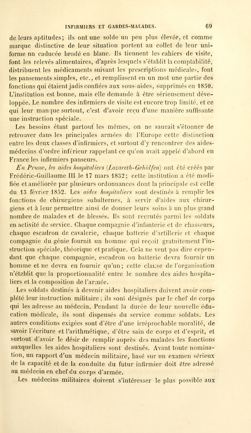 de leurs aptitudes; ils ont une solde un peu plus élevée^ et comme marque distinctive de leur situalion portent au collet de leur uni- forme nn caducée brodé en blanc. Ils tiennent les cabiers de visite, font les relevés alimentaires, d'après lesquels s'établit la comptabilité, distribuent les médicaments suivant les prescriptions médicales, font les pansements simples, etc., et remplissent en un mot une partie des fonctions qui étaient jadis confiées aux sous-aides, supprimés en 1850. L'institution est bonne, mais elle demande à être sérieusement déve- loppée. Le nombre des infirmiers de visite est encore trop limité, et ce qui leur manque surtout, c'est d'avoir reçu d'une manière suffisante une instruction spéciale. Les besoins étant partout les mêmes, on ne saurait s'étonner de retrouver dans les principales armées de l'Europe cette distinction entre les deux classes d'infirmiers, et surtout d'y rencontrer des aides- médecins d'ordre inférieur rappelant ce qu'on avait appelé d'abord en France les infirmiers panseurs. En Prusse, les aides hospitaliers [Lazareth-Gehïdfen) ont été créés par Frédéric-Guillaume III le 17 mars 1832; cette institution a été modi- fiée et améliorée par plusieurs ordonnances dont la principale est celle du 13 février 1852. Les aides hospitalières sont destinés à remplir les fonctions de chirurgiens subalternes, à servir d'aides aux chirur- giens et à leur permettre ainsi de donner leurs soins ù un plus grand nombre de malades et de blessés. Ils sont recrutés parmi les soldats en activité de service. Chaque compagnie d'infanterie et de chasseurs, chaque escadron de cavalerie, chaque batterie d'artillerie et chaque compagnie du génie fournit un homme qui reçoit gratuitement l'in- struction spéciale, théorique et pratique. Cela ne veut pas dire cepen- dant que chaque compagnie, escadron ou batterie devra fournir un homme et ne devra en fournir qu'un; cette clai-se de l'organisation n'établit que la proportionnalité entre le nombre des aides hospita- liers et la composition de l'armée. Les soldats destinés à devenir aides hospitaliers doivent avoir com- plété leur instruction militaire ; ils sont désignés par le chef de corps qui les adresse au médecin. Pendant la durée de leur nouvelle édu- cation médicale, ils sont dispensés du service comme soldats. Les autres conditions exigées sont d'être d'une irréprochable moralité, de savoir l'écriture et l'arithmétique, d'être sain de corps et d'esprit, et surtout d'avoir le désir de remplir auprès des malades les fonctions auxquelles les aides hospitaliers sont destinés. Avant toute nomina- tion, un rapport d'un médecin militaire, basé sur un examen sérieux de la capacité et de la conduite du futur infirmier doit être adressé au médecin en chef du corps d'armée. Les médecins militaires doivent s'intéresser le plus possible aux