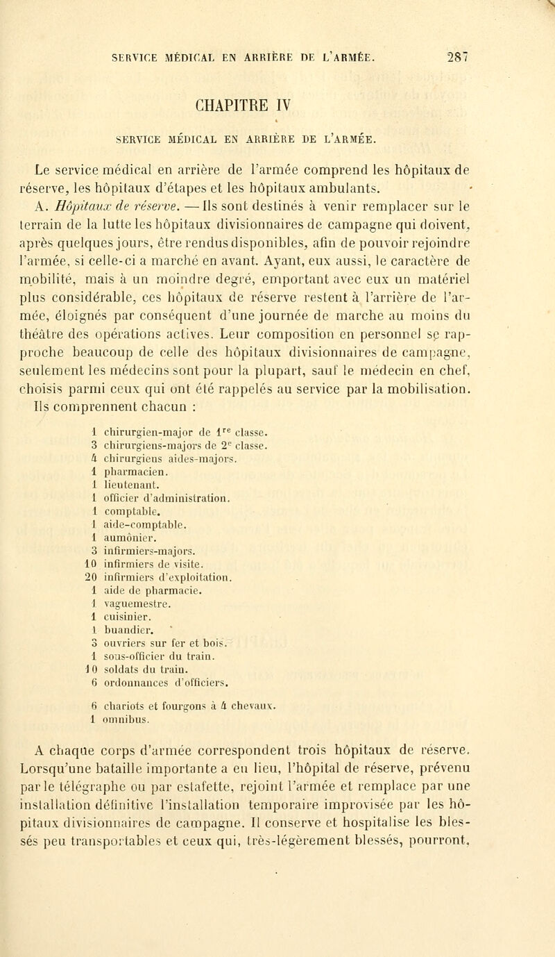 CHAPITRE IV SERVICE MÉDICAL EN ARRIÈRE DE l'ARMÉE. Le service médical en arrière de l'armée comprend les hôpitaux de réserve, les hôpitaux d'étapes et les hôpitaux ambulants. A. Hôpitaux de réserve. —Us sont destinés à venir remplacer sur le terrain de la lutte les hôpitaux divisionnaires de campagne qui doivent, après quelques jours, être rendus disponibles, afin de pouvoir rejoindre l'armée, si celle-ci a marché en avant. Ayant, eux aussi, le caractère de mobilité, mais à un moindre degré, emportant avec eux un matériel plus considérable, ces hôpitaux de réserve restent à l'arrière de l'ar- mée, éloignés par conséquent d'une journée de marche au moins du théâtre des opérations actives. Leur composition en personnel se rap- proche beaucoup de celle des hôpitaux divisionnaires de campagne, seulement les médecins sont pour la plupart, sauf le médecin en chef, choisis parmi ceux qui ont été rappelés au service par la mobilisation. Us comprennent chacun : 1 chirurgien-major de l''* classe. 3 chirurgiens-majors de 2*^ classe. 4 chirurgiens aides-majors. 1 pharmacien. 1 lieutenant. 1 officier d'administration. 1 comptable. 1 aide-comptable. 1 aumônier. 3 inflrmiers-majors. 10 infirmiers de visite. 20 infirmiers d'exploitation. 1 aide de pharmacie. 1 vaguemestre. 1 cuisinier. 1 buandier. 3 ouvriers sur fer et bois. 1 sous-officier du train. i 0 soldats du train. 6 ordonnances d'officiers. 6 chariots et fourgons à 4 chevaux. 1 omnibus. A chaque corps d'armée correspondent trois hôpitaux de réserve. Lorsqu'une bataille importante a eu lieu, l'hôpital de réserve, prévenu parle télégraphe ou par estafette, rejoint l'armée et remplace par une installation définitive l'installation temporaire improvisée par les hô- pitaux divisionnaires de campagne. Il conserve et hospitalise les bles- sés peu transportables et ceux qui, très-légèrement blessés, pourront.