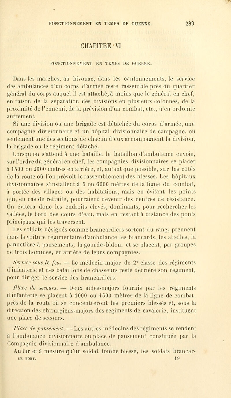 CHAPITRE VI FONCTIONNEMENT EN TEMPS DE GUERRE. Dans les marches, au bivouac, dans les cantonnements, le service des ambulances d'un corps d'armée reste rassemblé près du quartier général du corps auquel il est attachera moins que le général en chef, en raison de la séparation des divisions en plusieurs colonnes, de la proximité de l'ennemi, de la prévision d'un combat, etc., n'en ordonne autrement. Si une division ou une brigade est détachée du corps d'armée, une compagnie divisionnaire et un hôpital divisionnaire de campagne, ou seulement une des sections de chacun d'eux accompagnent la division, la brigade ou le régiment détaché. Lorsqu'on s'attend à une bataille, le bataillon d'ambulance envoie, sur l'ordre du général en chef, les compagnies divisionnaires se placer à 1500 ou 2000 mètres en arrière, et, autant que possible, sur les côtés de la roule où l'on prévoit le rassemblement des blessés. Les hôpitaux divisionnaires s'installent à 5 ou 6000 mètres de la ligne du combat, à portée des villages ou des habitations, mais en évitant les points qui, en cas de retraite, pourraient devenir des centres de résistance. On évitera donc les endroits élevés, dominants, pour rechercher les vallées^ le bord des cours d'eau, mais en restant à distance des ponts principaux qui les traversent. Les soldats désignés comme brancardiers sortent du rang, prennent dans la voiture régimentaire d'ambulance les brancards, les attelles, la pannetière à pansements, la gourde-bidon, et se placent, par groupes de trois hommes, en arrière de leurs compagnies. Service sous le feu. — Le médecin-major de 2* classe des régiments d'infanterie et des bataillons de chasseurs reste derrière son régiment, pour diriger le service des brancardiers. Place de secours. — Deux aides-majors fournis par les régiments d'infanterie se placent à 1000 ou 1500 mètres de la ligne de combat, près de la route où se concentreront les premiers blessés et, sous la direction des chirurgiens-majors des régiments de cavalerie, instituent une place de secours. Place de pansement. —Les autres médecins des régiments se rendent à l'ambulance divisionnaire nu place de pansement constituée par la Compagnie divisionnaire d'ambulance. Au fur et à mesure qu'un suldat tombe blessé, les soldats brancar- LE FORT. 19