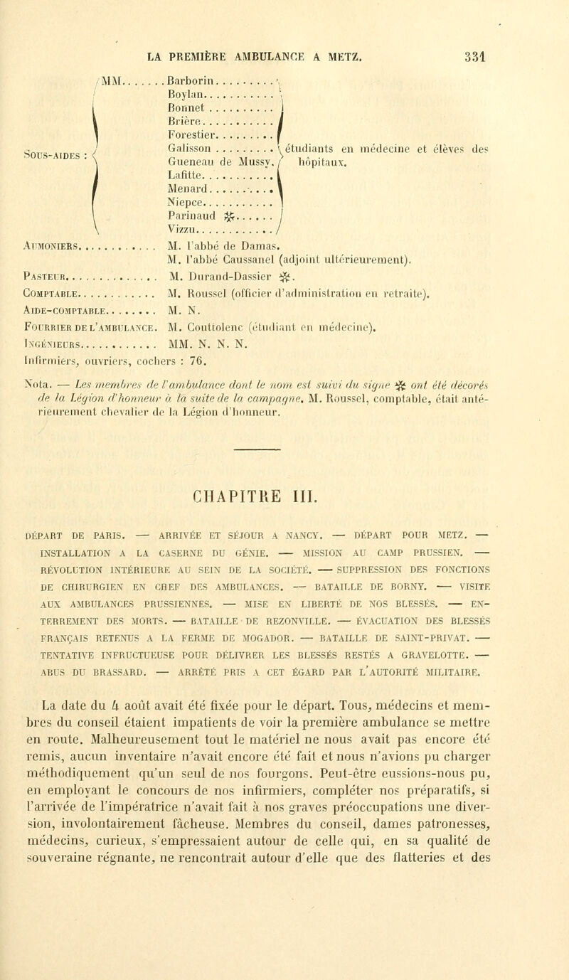 MM Barborin. Boylan.. , Bonnet .. Brière. . . I Forestier. ■i ^„ . , Galisson '. étudiants en médecine et élevés des .^OUS-AIDES : < ^ , ,. > , ~ ., Gueneau de Mussy./ hôpitaux. Lafitte .. l Menard ■.. .. \ Niepce 1 Parinaud i^ / Vizzu / AmiONiERS M. l'abbé de Damas. M. l'abbé Caussanel (adjoint ultérieurement). Pasteur M. Dnrand-Dassier ^. Comptable M. Roussel (officier il'adminislration en retraite). Aide-comptable M. N. Fourrier DE l'ambula>'ce. M. Conttolenc (étiidiaiU eu méderirie). IXGÉMEURS MM. N. N. N. Infirmiers, ouvriers, cochers : 76. Nota. — Les membres de l'ambulance dont le nom est suivi du signe ij^ ont été décorés de la Légion d'honneur à la suite de la campagne. M. Roussel, comptable, était anté- rieurement chevalier de la Légion d'honneur. CHAPITRE III. DÉPART DE PARIS. — ARRIVÉE ET SÉ.IOUR A NANCY. — DÉPART POUR METZ. — INSTALLATION A LA CASERNE DU GÉNIE. MISSION AU CAMP PRUSSIEN. RÉVOLUTION INTÉRIEURE AU SEIN DE LA SOCIÉTÉ. SUPPRESSION DES FONCTIONS DE CHIRURGIEN EN CHEF DES AMBULANCES. — BATAILLE DE BORNY. VISITE AUX AMBULANCES PRUSSIENNES. — MISE EN LIBERTÉ DE NOS BLESSÉS. — EN- TERREMENT DES MORTS. — BATAILLE ■ DE REZONVILLE. — ÉVACUATION DES BLESSÉS FRANÇAIS RETENUS A LA FERME DE MOGADOR. — BATAILLE DE SAINT-PRIVAT. TENTATIVE INFRUCTUEUSE POUR DÉLIVRER LES BLESSÉS RESTÉS A GRAVELOTTE. ABUS DU BRASSARD. — ARRÊTÉ PRIS A CET ÉGARD PAR l'aUTORITÉ MILITAIRE. La date du k août avait été fixée pour le départ. Tous, médecins et mem- bres du conseil étaient impatients de voir la première ambulance se mettre en route. Malheureusement tout le matériel ne nous avait pas encore été remis, aucun inventaire n'avait encore été fait et nous n'avions pu charger méthodiquement qu'un seul de nos fourgons. Peut-être eussions-nous pu, en employant le concours de nos infirmiers, compléter nos préparatifs, si l'arrivée de l'impératrice n'avait fait à nos graves préoccupations une diver- sion, involontairement fâcheuse. Membres du conseil, dames patronesses, médecins, curieux, s'empressaient autour de celle qui, en sa qualité de souveraine régnante, ne rencontrait autour d'elle que des flatteries et des