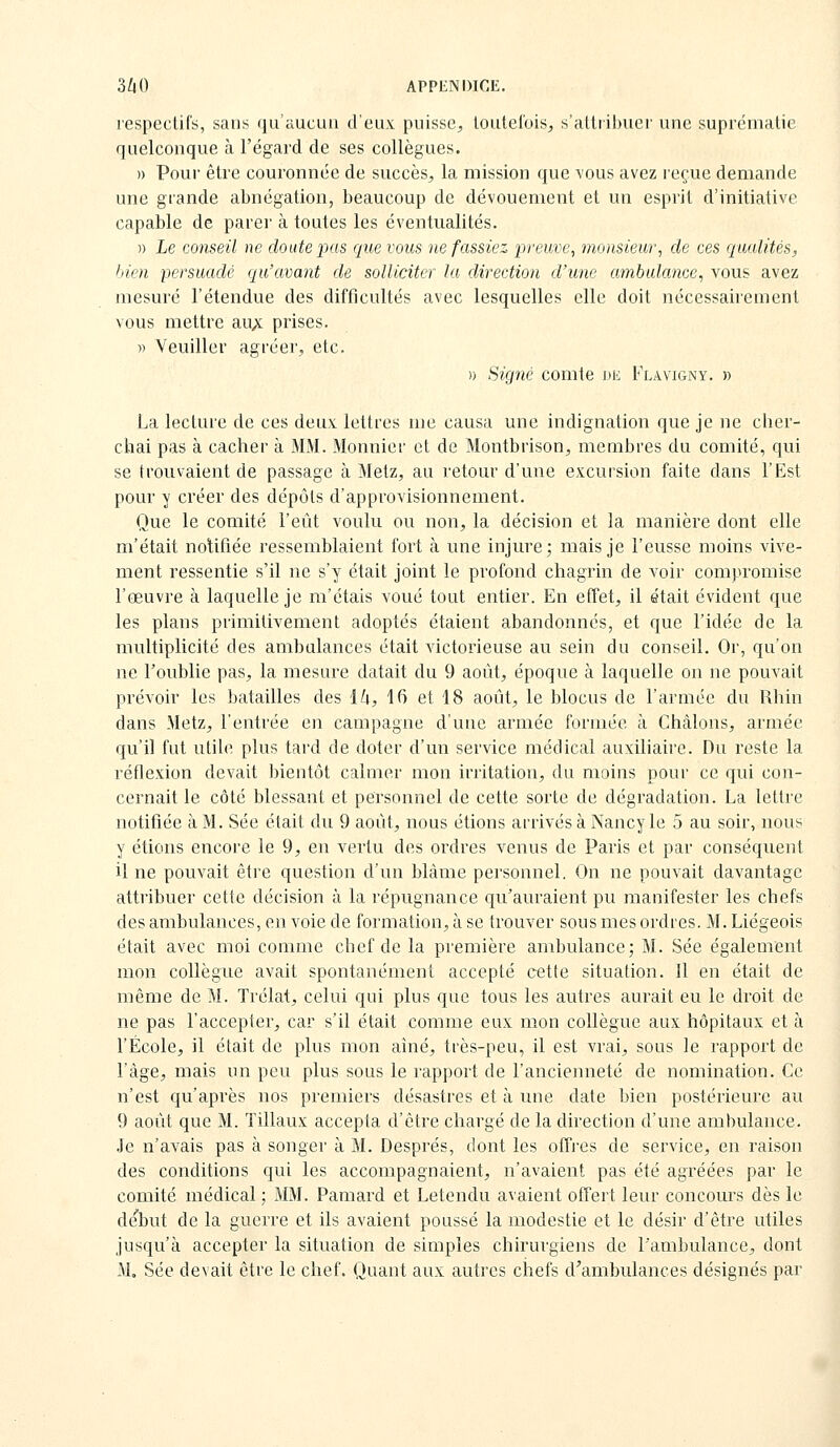 respectifs, sans qu'aucun d'eux puisse^, loulel'ois, s'atltibuer une suprématie quelconque à l'égard de ses collègues. » Pour être couronnée de succès, la mission que vous avez reçue demande une grande abnégation, beaucoup de dévouement et un esprit d'initiative capable de parer à toutes les éventualités. )) Le conseil ne doute pas que vous ne fassiez irreuve, monsieur, de ces qualités, bien persuadé qu'avant de solliciter la direction d'une ambulance, vous avez mesuré l'étendue des difficultés avec lesquelles elle doit nécessairement vous mettre au;;: prises. » Veuiller agréer, etc. » Signé comte de Flaviginy. » La lecture de ces deux lettres me causa une indignation que je ne cher- chai pas à cacher à MM. Monnier et de Montbrison, membres du comité, qui se trouvaient de passage à Metz, au retour d'une excursion faite dans l'Est pour y créer des dépôts d'approvisionnement. Que le comité l'eût voulu ou non, la décision et la manière dont elle m'était notifiée ressemblaient fort à une injure; mais je l'eusse moins vive- ment ressentie s'il ne s'y était joint le profond chagrin de voir compromise l'œuvre à laquelle je m'étais voué tout entier. En effet, il était évident que les plans primitivement adoptés étaient abandonnés, et que l'idée de la multiplicité des ambulances était victorieuse au sein du conseil. Or, qu'on ne Toublie pas, la mesure datait du 9 août, époque à laquelle on ne pouvait prévoir les batailles des Ik, 16 et 18 août, le blocus de l'armée du Rhin dans Metz, l'entrée en campagne d'une armée formée à Châlons, armée qu'il fut utile plus tard de doter d'un service médical auxiliaire. Du reste la réflexion devait bientôt calmer mon irritation, du moins pour ce qui con- cernait le côté blessant et personnel de cette sorte de dégradation. La lettre notifiée à M. Sée était du 9 août, nous étions arrivés à Nancy le 5 au soir, nous y étions encore le 9, en vertu des ordres venus de Paris et par conséquent il ne pouvait être question d'un blâme personnel. On ne pouvait davantage attribuer cette décision à la répugnance qu'auraient pu manifester les chefs des ambulances, en voie de formation, à se trouver sous mes ordres. M. Liégeois était avec moi comme chef de la première ambulance; M. Sée également mon collègue avait spontanément accepté cette situation. 11 en était de même de M. Trélat, celui qui plus que tous les autres aurait eu le droit de ne pas l'accepter, car s'il était comme eux mon collègue aux hôpitaux et à l'École, il était de plus mon aîné, très-peu, il est vrai, sous le rapport de l'âge, mais un peu plus sous le rapport de l'ancienneté de nomination. Ce n'est qu'après nos premiers désastres et à une date bien postérieure au 9 août que M. Tillaux accepta d'être chargé de la direction d'une ambulance. Je n'avais pas à songer à M. Després, dont les offres de service, en raison des conditions qui les accompagnaient, n'avaient pas été agréées par le comité médical ; MM. Pamard et Letendu avaient offert leur concours dès le début de la guerre et ils avaient poussé la modestie et le désir d'être utiles jusqu'à accepter la situation de simples chirurgiens de Pambulance, dont M, Sée devait être le chef. Quant aux autres chefs d'ambulances désignés par