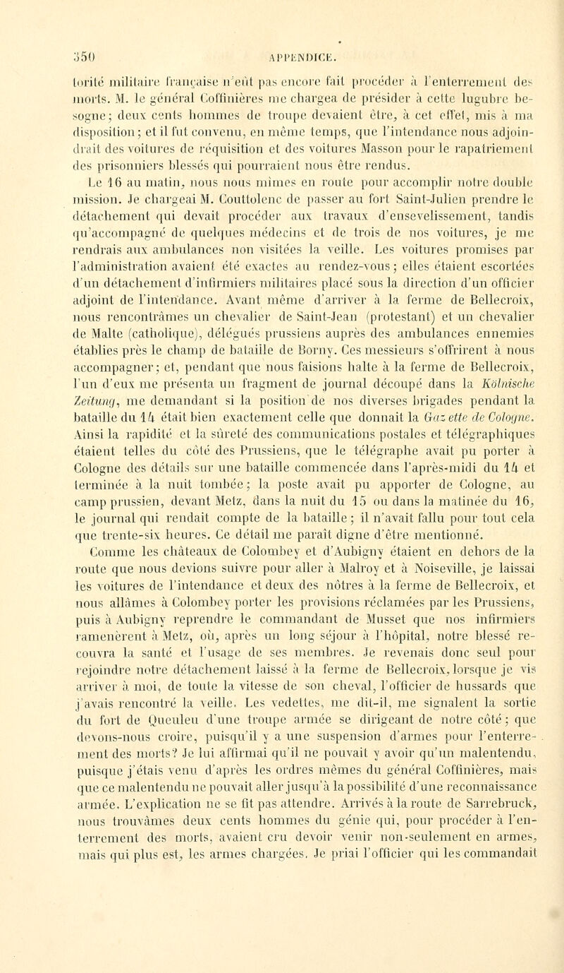 ;]50 APPElNDICIi. lorilé inililaire lhiii(,:aisc n'eut pas encore t'ait pi'océder à l'enleiTemeut des morts. M. le général Coffinières me chargea de présider à cette lugubre be- sogne; deux cents hommes de troupe devaient être, à cet efTel, mis à ma disposition; et il fut convenu, en même temps, que l'intendance nous adjoin- drait des voitures de réquisition et des voitures Masson pour le rapatriemeiil des prisonniers blessés qui pourraient nous être rendus. Le 16 au matin, nous nous mimes en route pour accomplir notre double mission. Je chargeai M. Couttolenc de passer au fort Saint-Julien prendre le détachement qui devait procéder aux travaux d'ensevelissement, tandis qu'accompagné de quelques médecins et de trois de nos voitures, je me rendrais aux ambulances non visitées la veille. Les voitures promises par l'administration avaient été exactes au rendez-vous ; elles étaient escortées d'un détachement d'infirmiers militaires placé sous la direction d'un officier adjoint de l'intendance. Avant même d'arriver à la ferme de Bellecroix, nous rencontrâmes un chevalier de Saint-Jean (protestant) et un chevalier de Malte (cathoUque), délégués prussiens auprès des ambulances ennemies établies près le champ de bataille de Borny. Ces messieurs s'offrirent à nous accompagner; et, pendant que nous faisions halte à la ferme de Bellecroix, l'un d'eux me présenta un fragment de journal découpé dans la Kolnische Zeitung^ me demandant si la position de nos diverses brigades pendant la bataille du l/i était bien exactement celle que donnait la Gaz ette de Cologne. Ainsi la rapidité et la sûreté des communications postales et télégraphiques étaient telles du côté des Prussiens, que le télégraphe avait pu porter à Cologne des détails sur une bataille commencée dans l'après-midi du li et terminée à la nuit tombée; la poste avait pu apporter de Cologne, au camp prussien, devant Metz, dans la nuit du 15 ou dans la matinée du 16^ le journal qui rendait compte de la bataille ; il n'avait fallu pour tout cela que trente-six heures. Ce détail me paraît digne d'être mentionné. Comme les châteaux de Colombe y et d'Aubigny étaient en dehors de la route que nous devions suivre pour aller à Malroy et à Noiseville, je laissai les voitures de l'intendance et deux des nôtres à la ferme de Bellecroix, et nous allâmes à Colombey porter les provisions réclamées par les Prussiens, puis à Aubigny reprendre le commandant de Musset que nos infirmiers ramenèrent à Metz, où, après un long séjour à l'hôpital, notre blessé re- couvra la santé et l'usage de ses membres. Je revenais donc seul pour rejoindre notre détachement laissé à la ferme de Bellecroix, lorsque je vis arriver à moi, de toute la vitesse de son cheval, l'officier de hussards que j'avais rencontré la veille. Les vedettes, me dit-il, me signalent la sortie du fort de Queuleu d'une troupe armée se dirigeant de notre côté ; que devons-nous croire, puisqu'il y a une suspension d'armes pour l'enterre- ment des morts? Je lui affirmai qu'il ne pouvait y avoir qu'un malentendu, puisque j'étais venu d'après les ordres mêmes du général Coffinières, mais que ce malentendu ne pouvait aller jusqu'à la possibilité d'une reconnaissance armée. L'explication ne se fit pas attendre. Arrivés à la route de Sarrebruck, nous trouvâmes deux cents hommes du génie qui, pour procéder à l'en- terrement des morts, avaient cru devoir venir non-seulement en armes, mais qui plus est, les armes chargées, Je priai l'officier qui les commandait