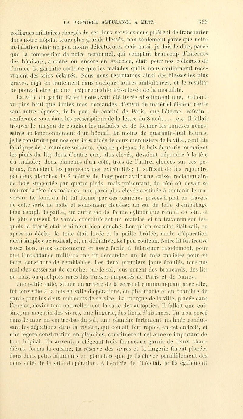 collègues militaires chargés de ces deux services nous prièrent de transporter dans notre hôpital leurs plus gi'ands blessés, non-seulement parce que notre installation était un peu moins défectueuse, mais aussi, je dois le dire, parce que la composition de notre personnel, qui comptait beaucoup d'internes des hôpitaux, anciens ou encore en exercice, était pour nos collègues de l'armée la garantie certaine que les malades qu'ils nous confieraient rece- vraient des soins éclairés. Nous nous recrutâmes ainsi des blessés les plus graves, déjà en traitement dans quelques autres ambulances, et le résultat ne pouvait être qu'une proportionalité très-élevée de la mortalité. La salle du jardin Fabert nous avait été livrée absolument nue, et l'on a vu plus haut que toutes mes demandes d'envoi de matériel étaient restés sans autre réponse, de la part du comité de Paris, que l'éternel refrain : renfermez-vous dans les prescriptions de la lettre du 8 août etc. Il fallait trouver le moyen de coucher les malades et de former les annexes néces- saires au fonctionnement d'un hôpital. En moins de quarante-huit heures, je fis construire par nos ouvriers, aidés de deux menuisiers de la ville, cent lits fabriqués de la manière suivante. Quatre poteaux de bois équarris formaient les pieds du lit; deux d'entre eux, plus élevés, devaient répondre à la tôle du malade; deux planches d'un côté, trois de l'autre, clouées sur ces po- teaux, formaient les panneaux des extrémités; il sufflsait de les rejoindre par deux planches de 2 mètres de long pour avoir une caisse rectangulaire de bois supportée par quatre pieds, mais présentant, du côté où devait se trouver la tête des malades, une paroi plus élevée destinée à soutenir le tra- versin. Le fond du lit fut formé par des planches posées à plat en travers de cette sorte de boîte et solidement clouées; im sac de toile d'emballage bien rempli de paille, un autre sac de forme cylindrique rempli de foin, et le plus souvent de varec, constituèrent un matelas et un traversin sur les- quels le blessé était vraiment bien couché. Lorsqu'un matelas était sali, ou après un décès, la toile était lavée et la paille brûlée, mode d'épuration aussi simple que radical, et, en définitive,.foit peu coûteux. JNoti'e lit fut trouvé assez bon, assez économique et assez facile à fabriquer rapidement, pour que l'intendance militaire me fît demander un de mes modèles pour en faire construire de semblables. Les deux premiers jours écoulés, tous nos malades cessèrent de coucher sur le sol, tous eurent des brancards, des lits de bois, ou quelques rares lits Tucker emportés de Paris et de Nancy. Une petite salle, située en arrière de la serre et communiquant avec elle, fut convertie à la fois en salle d'opérations, en pharmacie et en chambre de garde pour les deux médecins de service- La morgue de la ville, placée dans l'enclos, devint tout naturellement la salle des autopsies. Il fallait une cui- sine, un magasin des vivres, une lingerie, des lieux d'aisances. Un trou percé dans le mur en contre-bas du sol, une planche fortement inclinée condui- sant les déjections dans la rivière, qui coulait foii rapide en cet endroit, et une légère construction en planches, constituèrent cet annexe important de tout hôpital. Un auvent, protégeant trois fourneaux garnis de leurs chau- dières, forma la cuisine. La réserve des vivres et la lingerie furent placées dans deux petits bâtiments en planches que je fis élevei' parallèlement des deux côtés de la salle d'opération. A l'entrée de l'hôpital, je fis également