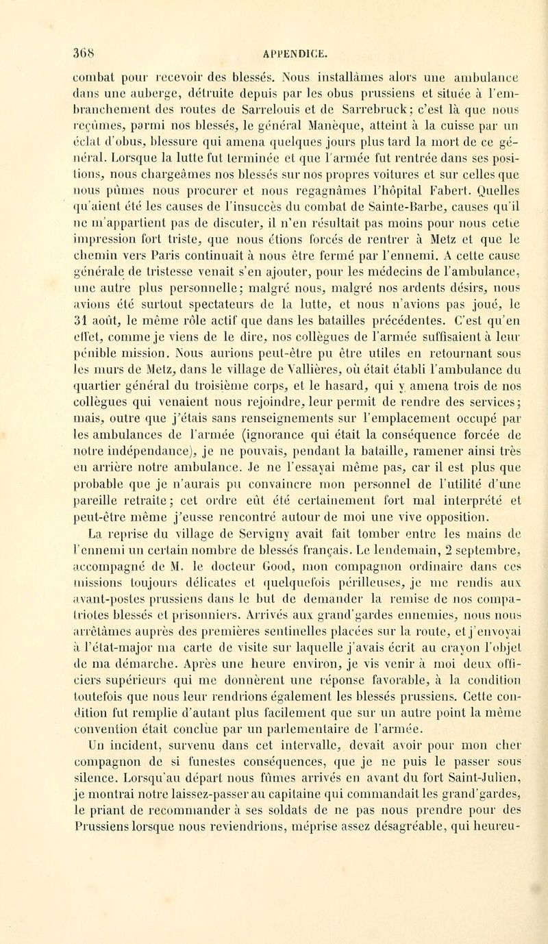 combat pour recevoir des blessés. Nous installâmes alors une ambulance dans une auberge, détruite depuis par les obus prussiens et située à l'em- branchement des routes de Sarrelouis et de Sarrebruck; c'est là que nous i-cçùmes^ parmi nos blessés, le général Manèque, atteint à la cuisse par un éclat d'obus, blessure qui amena quelques jours plus tard la mort de ce gé- néral. Lorsque la lutte fut terminée et que l'armée fut rentrée dans ses posi- tions, nous chargeâmes nos blessés sur nos propres voitures et sur celles que nous pûmes nous procurer et nous regagnâmes Thôpital Fabert. Quelles qu'aient été les causes de l'insuccès du combat de Sainte-Barbe, causes qu'il ne m'appartient pas de discuter, il n'en résultait pas moins pour nous cette impression fort triste, que nous étions forcés de rentrer à Metz et que le chemin vers Paris continuait à nous être fermé par l'ennemi. A cette cause générale de tristesse venait s'en ajouter, pour les médecins de l'ambulance, une autre plus personnelle; malgré nous, malgré nos ardents désirs, nous avions été surtout spectateurs de la lutte, et nous n'avions pas joué, le 31 août, le même rôle actif que dans les batailles précédentes. C'est qu'en ell'et, comme je viens de le dire, nos collègues de l'armée suffisaient à leur pénible mission. Nous aurions peut-être pu être utiles en retournant sous les murs de Metz, dans le village de Vallières, où était établi l'ambulance du quartier général du troisième corps, et le hasard, qui y amena trois de nos collègues qui venaient nous rejoindre, leur permit de rendre des services; mais, outre que j'étais sans renseignements sur l'emplacement occupé par les ambulances de l'armée (ignorance qui était la conséquence forcée de notre indépendance), je ne pouvais, pendant la bataille, ramener ainsi très en arrière notre ambulance. Je ne l'essayai même pas, car il est plus que probable que je n'aurais pu convaincre mon personnel de l'utilité d'une pareille retraite ; cet ordre eût été certainement fort mal interprété et peut-être même j'eusse rencontré autour de moi une vive opposition. La reprise du village de Servigny avait fait tomber entre les mains de l'ennemi un certain nombre de blessés français. Le lendemain, 2 septembre, accompagné de M. le docteur Good, mon compagnon ordinaire dans ces missions toujours délicates et quelquefois périlleuses, je me rendis aux avant-postes prussiens dans le but de demander la remise de nos compa- triotes blessés et prisonniers. Arrivés aux grand'gardes ennemies, nous nous arrêtâmes auprès des premières sentinelles placées sur la route, et j'envoyai à l'état-major ma carte de visite sur laquelle j'avais écrit au crayon l'objet de ma démarche. Après une heure environ, je vis venir à moi deux offi- ciers supérieurs qui me donnèrent une réponse favorable, à la condition toutefois que nous leur rendrions également les blessés prussiens. Cette con- dition fut remplie d'autant plus facilement que sur un autre point la même convention était conclue par un parlementaire de l'armée. Un incident, survenu dans cet intervalle, devait avoir pour mon cher compagnon de si funestes conséquences, que je ne puis le passer sous silence. Lorsqu'au départ nous fûmes arrivés en avant du fort Saint-Julien, je montrai notre laissez-passerau capitaine qui commandait les grand'gardes, le priant de recommander à ses soldats de ne pas nous prendre pour des Prussiens lorsque nous reviendrions, méprise assez désagréable, quiheureu-