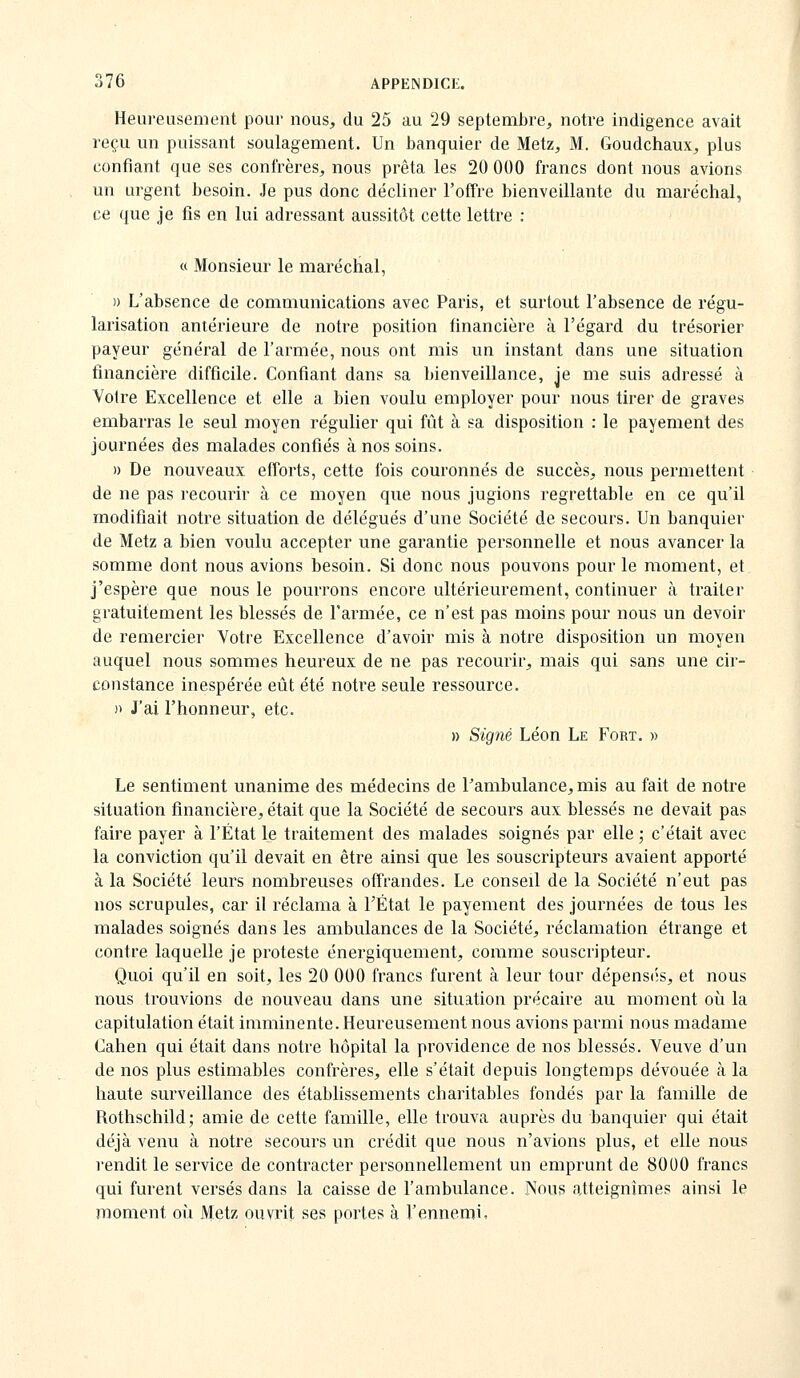 Heui'eusement poui- nous, du 25 au 29 septembre, notre indigence avait reçu un puissant soulagement. Un banquier de Metz, M. Goudchaux, plus confiant que ses confrères, nous prêta les 20 000 francs dont nous avions un urgent besoin. Je pus donc décliner l'offre bienveillante du maréchal, ce que je fis en lui adressant aussitôt cette lettre : « Monsieur le maréchal, )) L'absence de communications avec Paris, et surtout l'absence de régu- larisation antérieure de notre position financière à l'égard du trésorier payeur général de l'armée, nous ont mis un instant dans une situation financière difficile. Confiant dans sa bienveillance, je me suis adressé à Votre Excellence et elle a bien voulu employer pour nous tirer de graves embarras le seul moyen régulier qui fût à sa disposition : le payement des journées des malades confiés à nos soins. » De nouveaux efforts, cette fois couronnés de succès, nous permettent de ne pas recourir à ce moyen que nous jugions regrettable en ce qu'il modifiait notre situation de délégués d'une Société de secours. Un banquier de Metz a bien voulu accepter une garantie personnelle et nous avancer la somme dont nous avions besoin. Si donc nous pouvons pour le moment, et j'espère que nous le pourrons encore ultérieurement, continuer à traiter gratuitement les blessés de l'armée, ce n'est pas moins pour nous un devoir de remercier Votre Excellence d'avoir mis à notre disposition un moyen auquel nous sommes heureux de ne pas recourir, mais qui sans une cir- constance inespérée eût été notre seule ressource, » J'ai l'honneur, etc. » Signé Léon Le Fort. » Le sentiment unanime des médecins de Pambulance, mis au fait de notre situation financière, était que la Société de secours aux blessés ne devait pas faire payer à l'État le traitement des malades soignés par elle ; c'était avec la conviction qu'il devait en être ainsi que les souscripteurs avaient apporté à la Société leurs nombreuses offrandes. Le conseil de la Société n'eut pas nos scrupules, car il réclama à TÉtat le payement des journées de tous les malades soignés dans les ambulances de la Société, réclamation étrange et contre laquelle je proteste énergiquement, comme souscripteur. Quoi qu'il en soit, les 20 000 francs furent à leur tour dépens(îs, et nous nous trouvions de nouveau dans une situation précaire au moment où la capitulation était imminente. Heureusement nous avions parmi nous madame Cahen qui était dans notre hôpital la providence de nos blessés. Veuve d'un de nos plus estimables confrères, elle s'était depuis longtemps dévouée à la haute surveillance des établissements charitables fondés par la famille de Rothschild; amie de cette famille, elle trouva auprès du banquier qui était déjà venu à notre secours un crédit que nous n'avions plus, et elle nous rendit le service de contracter personnellement un emprunt de 8000 francs qui furent versés dans la caisse de l'ambulance. Nous atteignîmes ainsi le moment oii Metz ouvrit ses portes à l'ennemi.