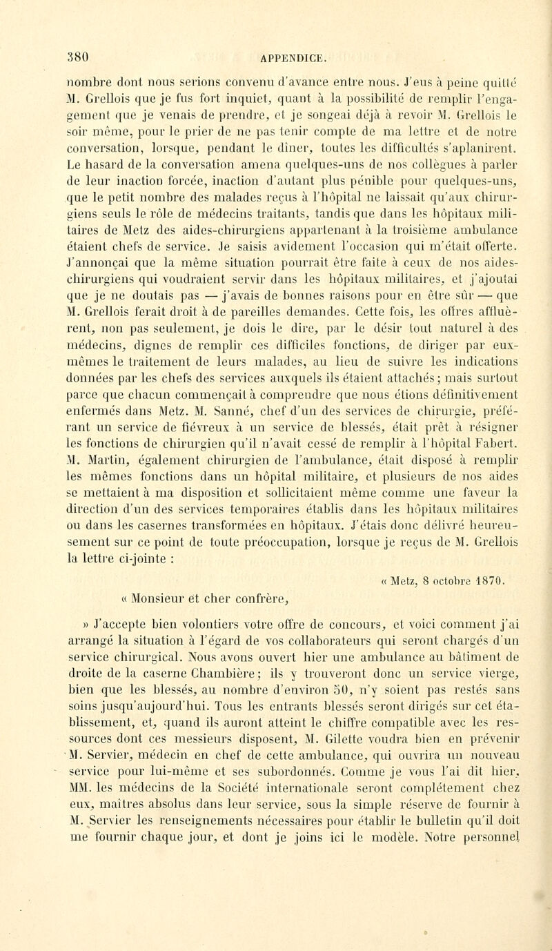 nombre dont nous serions convenu d'avance entre nous. J'eus à peine quitté M. Grellois que je fus fort inquiet, quant à la possibilité de remplir l'enga- gement que je venais de prendre^ et je songeai déjà à revoir M. Grellois le soir même, pour le prier de ne pas tenir compLe de ma lettre et de notre conveï^sation, lorsque, pendant le dîner, toutes les difficultés s'aplanirent. Le hasard de la conversation amena quelques-uns de nos collègues à parler de leur inaction forcée, inaction d'autant plus pénible pour quelques-uns, que le petit nombre des malades reçus à l'hôpital ne laissait qu'aux chirur- giens seuls le rôle de médecins traitants, tandis que dans les hôpitaux mili- taires de Metz des aides-chirurgiens appartenant à la troisième ambulance étaient chefs de service. Je saisis avidement l'occasion qui m'était offerte. J'annonçai que la même situation pourrait être faite à ceux de nos aides- chirurgiens qui voudraient servir dans les hôpitaux militaires, et j'ajoutai que je ne doutais pas — j'avais de bonnes raisons pour en être siir — que M. Grellois ferait droit à de pareilles demandes. Cette fois, les offres affluè- rent, non pas seulement, je dois le dire, par le désir tout naturel à des médecins, dignes de remplir ces difficiles fonctions, de diriger par eux- mêmes le traitement de leurs malades, au lieu de suivre les indications données par les chefs des services auxquels ils étaient attachés; mais surtout parce que chacun commençait à comprendre que nous étions définitivement enfermés dans Metz. M. Sanné, chef d'un des services de chirurgie, préfé- rant un service de fiévreux à un service de blessés, était prêt à résigner les fonctions de chirurgien qu'il n'avait cessé de remplir à l'hôpital Fabert. M. Martin, également chirurgien de l'ambulance, était disposé à remplir les mêmes fonctions dans un hôpital militaire, et plusieurs de nos aides se mettaient à ma disposition et sollicitaient même comme une faveur la direction d'un des services temporaires établis dans les hôpitaux militaires ou dans les casernes transformées en hôpitaux. J'étais donc délivré heureu- sement sur ce point de toute préoccupation, lorsque je reçus de M. Grellois la letti'e ci-jointe : « MetZj 8 octobre 1870, « Monsieur et cher confrère, » J'accepte bien volontiers votre offre de concours, et voici comment j'ai arrangé la situation à l'égard de vos collaborateurs qui seront chargés d'un service chirurgical. Nous avons ouvert hier une ambulance au bâtiment de droite de la caserne Chambière ; ils y trouveront donc un service vierge, bien que les blessés, au nombre d'environ 50, n'y soient pas restés sans soins jusqu'aujourd'hui. Tous les entrants blessés seront dirigés sur cet éta- blissement, et, quand ils auront atteint le chiffre compatible avec les res- sources dont ces messieurs disposent, M. Gilette voudra bien en prévenir M. Servier, médecin en chef de cette ambulance, qui ouvrira un nouveau service pour lui-même et ses subordonnés. Comme je vous l'ai dit hier, MM. les médecins de la Société internationale seront complètement chez eux, maîtres absolus dans leur service, sous la simple réserve de fournir à M. Servier les renseignements nécessaires pour établir le bulletin qu'il doit me fournir chaque jour, et dont je joins ici le modèle. Notre personnel