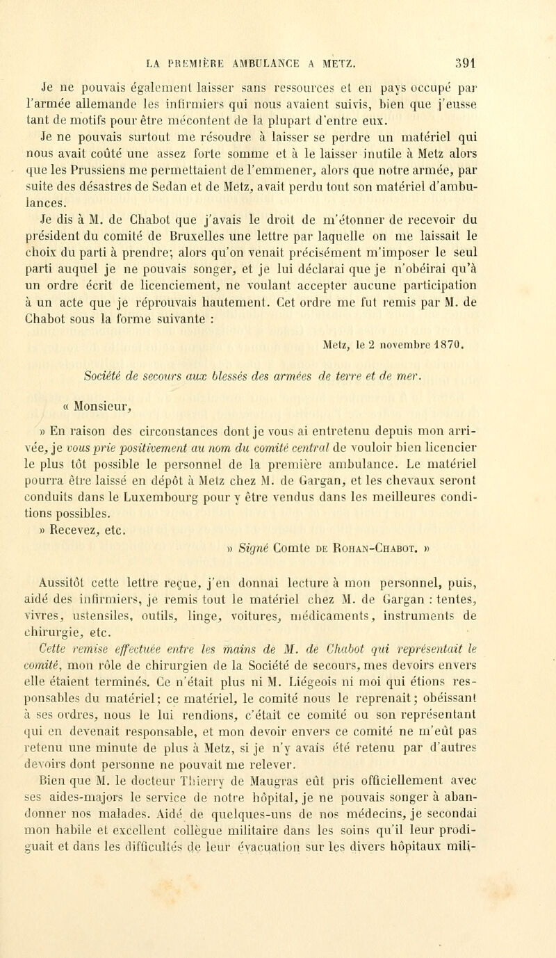 Je ne pouvais également laisser sans ressources et en pays occupé par l'armée allemande les infirmiers qui nous avaient suivis, bien que j'eusse tant de motifs pour être mécontent de la plupart d'entre eux. Je ne pouvais surtout me résoudre à laisser se perdre un matériel qui nous avait coûté une assez forte somme et à le laisser inutile à Metz alors que les Prussiens me permettaient de l'emmener, alors que notre armée, par suite des désastres de Sedan et de Metz, avait perdu tout son matériel d'ambu- lances. Je dis à M. de Chabot que j'avais le droit de m'étonner de recevoir du président du comité de Bruxelles une lettre par laquelle on me laissait le choix du parti à prendre; alors qu'on venait précisément m'imposer le seul parti auquel je ne pouvais songer, et je lui déclarai que je n'obéirai qu'à un ordre écrit de licenciement, ne voulant accepter aucune participation à un acte que je réprouvais hautement. Cet ordre me fut remis par M. de Chabot sous la forme suivante : Metz, le 2 novembre 1870. Société de secours aux blessés des armées de terre et de mer. « Monsieur, » En raison des circonstances dont je vous ai entretenu depuis mon arri- vée, je vous prie positivement au nom du comité central de vouloir bien licencier le plus tôt possible le personnel de la première ambulance. Le matériel pourra être laissé en dépôt à Metz chez M. de Gargan, et les chevaux seront conduits dans le Luxembourg pour y être vendus dans les meilleures condi- tions possibles. » Recevez, etc. » Signé Comte de R oh an-Chabot. » Aussitôt cette lettre reçue, j'en donnai lecture à mon personnel, puis, aidé des infirmiers, je remis tout le matériel chez M. de Gargan : tentes, vivres, ustensiles, outils, linge, voitures, médicaments, instruments de chirurgie, etc. Cette remise effectuée entre les mains de M. de Chabot qui représentait le comité, mon rôle de chirurgien de la Société de secours, mes devoirs envers elle étaient terminés. Ce n'était plus ni M. Liégeois ni moi qui étions res- ponsables du matériel; ce matériel, le comité nous le reprenait; obéissant à ses ordres, nous le lui rendions, c'était ce comité ou son représentant qui en devenait responsable, et mon devoir envers ce comité ne m'eût pas retenu une minute de plus à Metz, si je n'y avais été retenu par d'autres devoirs dont personne ne pouvait me relever. Bien que M. le docteur Thierry de Maugras eût pris officiellement avec ses aides-majors le service de notre hôpital, je ne pouvais songer à aban- donner nos malades. Aidé de quelques-uns de nos médecins, je secondai mon habile et excellent collègue militaire dans les soins qu'il leur prodi- guait et dans les difficultés de leur évacuation sur les divers hôpitaux mili-