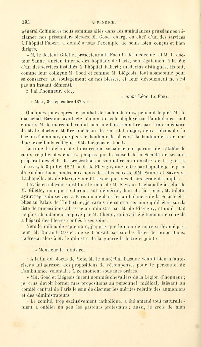 général Coffinières nous sommes allés dans les ambulances prussiennes ré- clamer nos prisonniers blessés. M. Good, chargé en chef d'un des services à l'hôpital Fabert, a donné à tous l'exemple de soins bien conçus et bien dirigés. » M. le docteur Gilette, prosecteur à la Faculté de médecine^, et M. le doc- teur Sanné, ancien interne des hôpitaux de Paris, sont également à la tête d'un des services installés à l'hôpital Fabert; médecins distingués, ils ont, comme leur collègue M. Good et comme M. Liégeois, tout abandonné pour se consacrer au soulagement de nos blessés, et leur dévouement ne s'est pas un instant démenti. » J'ai l'honneur, etc., » Signé Léon Le Fort. » Metz, 30 septembre 1870. » Quelques jours après le combat de Ladonchamps, pendant lequel M. le maréchal Bazaine avait été témoin du zèle déployé par l'ambulance tout entière, M. le maréchal voulut bien me faire remettre, par l'intermédiaire de M. le docteur Maffre, médecin de son état major, deux rubans de la Légion d'honneur, que j'eus le bonheur de placer à la boutonnière de nos deux excellents collègues MM. Liégeois et Good. Lorsque la défaite de l'insurection socialiste eut permis de rétablir le cours régulier des choses, j'appris que le conseil de la Société de secours préparait des états de propositions à soumettre au ministre de la guerre. J'écrivis, le 3 juillet 1871, à M. de Flavigny une lettre par laquelle je le priai de vouloir bien joindre aux noms des élus ceux de MM. Sanné et Savreux- Lachapelle. M. de Flavigny me fit savoir que mes désirs seraient remplis. J'avais cru devoir substituer le nom de M. Savreux-Lachapelle à celui de M. Gilette, non que ce dernier eût démérité, loin de là; mais, M. Gilette ayant repris du service à Paris même dans les ambulances de la Société éta- blies au Palais de l'Industrie, je savais de source certaine qu'il était sur la liste de propositions adressée au minisire par M. de Flavigny, et qu'il était de plus chaudement appuyé par M. Chenu, qui avait été témoin de son zèle à l'égard des blessés confiés à ses soins. Vers le milieu de septembre, j'appris que le nom de notre si dévoué pas- teur, M. Durand-Dassier, ne se trouvait pas sur les listes de propositions, j'adressai alors à M. le ministre de la guerre la lettre ci-jointe : (t Monsieur le ministre, » A la fin du blocus de Metz, M. le maréchal Bazaine voulut bien m'auto- riser à lui adresser des propositions de récompenses pour le personnel de l'ambulance volontaire à ce moment sous mes ordres. » MM. Good et Liégeois furent nommés chevaliers de la Légion d'honneur ; je crus devoir borner mes propositions au personnel médical, laissant au comité central de Paris le soin de discuter les mérites relatifs des aumôniers et des administrateurs. » Le comité, trop exclusivement catholique, a été amené tout naturelle- ment à oublier un peu les pasteurs protestants ; aussi, je crois de mon