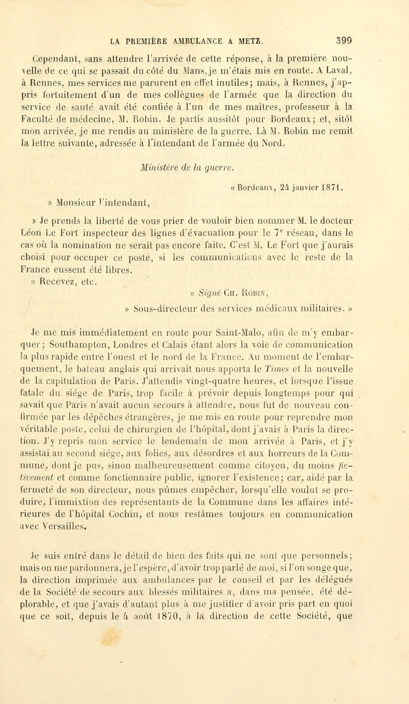Cependant, sans attendre l'arrivée de cette réponse, à la première nou- velle de ce qui se passait du côté du Mans, je m'étais mis en route. A Laval^ à Rennes, mes services me parurent en effet inutiles; mais, à Rennes, j'ap- pris fortuitement d'un de mes collègues de l'armée que la direction du service de santé avait été confiée à l'un de mes maîtres, professeur à la Faculté de médecine, M. Robin. Je partis aussitôt pour Bordeaux; et, sitôt mon arrivée, je me rendis au ministère de la guerre. Là M. Robin me remit la lettre suivante, adressée à l'intendant de l'armée du Nord. Ministère de la guerre. «Bordeaux, 24 jauvier 1871. » Monsieur l'intendant, » Je prends la liberté de vous prier de vouloir bien nommer M. le docteur Léon Le Fort inspecteur des lignes d'évacuation pour le 7^ réseau, dans le cas où la nomination ne serait pas encore faite. C'est M. Le Fort que j'aurais choisi pour occuper ce poste, si les communications avec le reste de la France eussent été libres. )) Recevez, etc. » Signé Ch. Robin, » Sous-directeur des services médicaux militaires. « Je me mis immédiatement en route pour Saint-Malo^ afin de m'y embar- quer; Southampton, Londres et Calais étant alors la voie de communication la plus rapide entre l'ouest et le nord de la France. Au moment de l'embar- quement, le bateau anglais qui arrivait nous apporta le Times et la nouvelle de la capitulation de Paris. J'attendis vingt-quatre heures, et lorsque Tissue fatale du siège de Paris, trop facile à prévoir depuis longtemps pour qui savait que Paris n'avait aucun secours à attendre, nous fut de nouveau con- firmée par les dépêches étrangères, je me mis en route pour reprendre mon véritable poste, celui de chirurgien de Phôpital, dont j'avais à Paris la direc- tion. J'y repris mon service le lendemain de mon arrivée à Paris, et j'y assistai au second siège, aux folies, aux désordres et aux horreurs de la Com- mune, dont je pus, sinon malheureusement comme citoyen, du moins fic- tivement et comme fonctionnaire public, ignorer l'existence; car, aidé par la fermeté de son directeur, nous pûmes empêcher, lorsqu'elle voulut se pro- duire, l'immixtion des représentants de la Commune dans les affaires inté- rieures de l'hôpital Cochin, et nous restâmes toujours en communication avec Versailles. Je suis entré dans le détail de bien des faits qui ne sont que personnels; mais on me pardonnera, j e l'espère, d'avoir trop parlé de moi, si l'on songe que, la direction imprimée aux ambulances par le conseil et par les délégués de la Société de secours aux blessés militaires a, dans ma pensée, été dé- plorable, et que j'avais d'autant plus à me justifier d'avoir pris part en quoi que ce soit, depuis le k août 1870, à la direction de cette Société, que