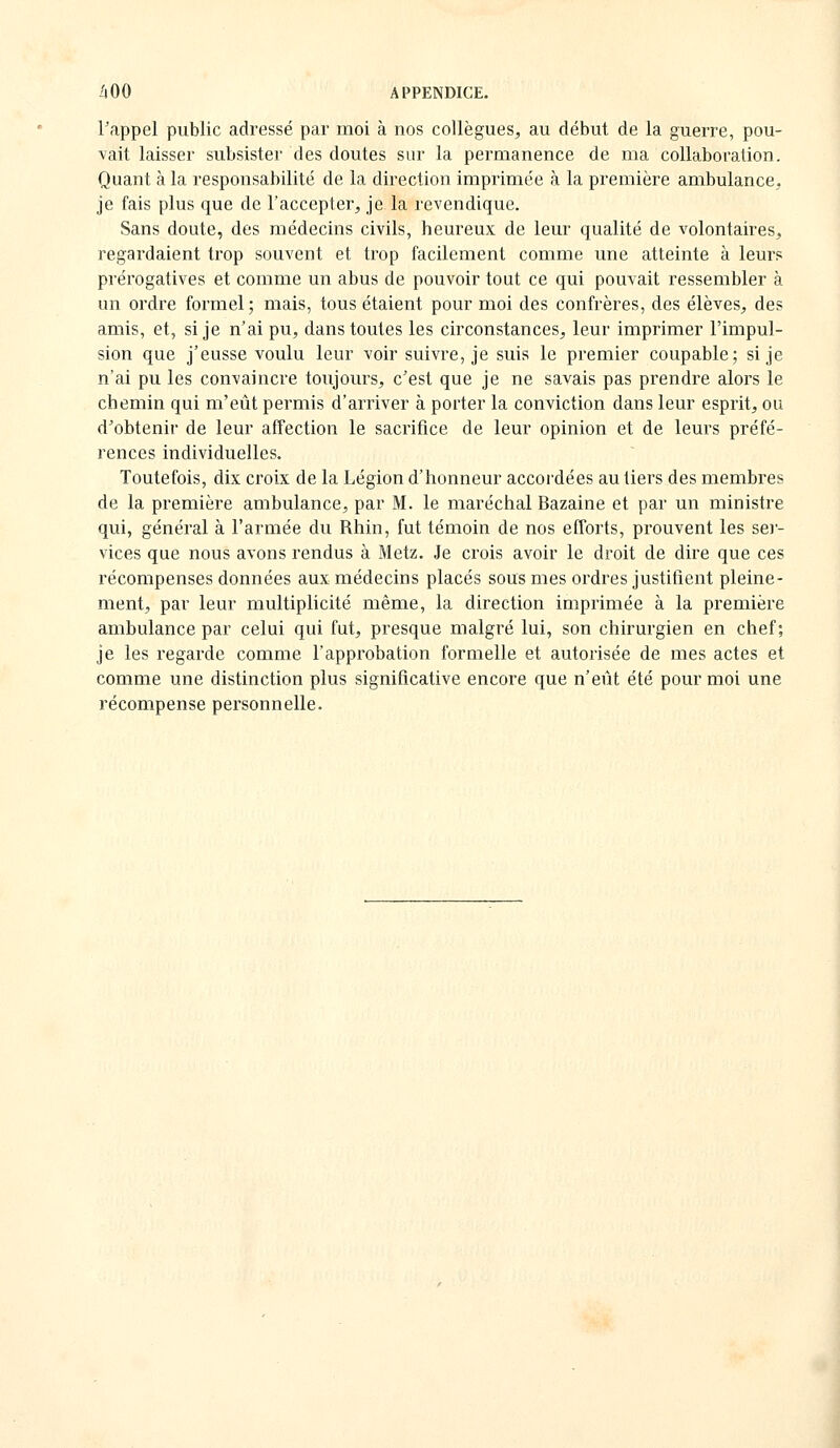 rappel public adressé par moi à nos collègues, au début de la guerre, pou- vait laisser subsister des doutes sur la permanence de ma collaboration. Quant à la responsabilité de la direction imprimée à la première ambulance, je fais plus que de l'accepter, je la revendique. Sans doute, des médecins civils, heureux de leur qualité de volontaires, regardaient trop souvent et trop facilement comme une atteinte à leur? prérogatives et comme un abus de pouvoir tout ce qui pouvait ressembler à un ordre formel; mais, tous étaient pour moi des confrères, des élèves, des amis, et, si je n'ai pu, dans toutes les circonstances, leur imprimer l'impul- sion que j'eusse voulu leur voir suivre, je suis le premier coupable; si je n'ai pu les convaincre toujours, c'est que je ne savais pas prendre alors le chemin qui m'eût permis d'arriver à porter la conviction dans leur esprit, ou d'obtenir de leur affection le sacrifice de leur opinion et de leurs préfé- rences individuelles. Toutefois, dix croix de la Légion d'honneur accordées au tiers des membres de la première ambulance, par M. le maréchal Bazaine et par un ministre qui, général à l'armée du Rhin, fut témoin de nos efforts, prouvent les sei- vices que nous avons rendus à Metz. Je crois avoir le droit de dire que ces récompenses données aux médecins placés sous mes ordres justifient pleine- ment, par leur multiplicité même, la direction imprimée à la première ambulance par celui qui fut, presque malgré lui, son chirurgien en chef; je les regarde comme l'approbation formelle et autorisée de mes actes et comme une distinction plus significative encore que n'eût été pour moi une récompense personnelle.