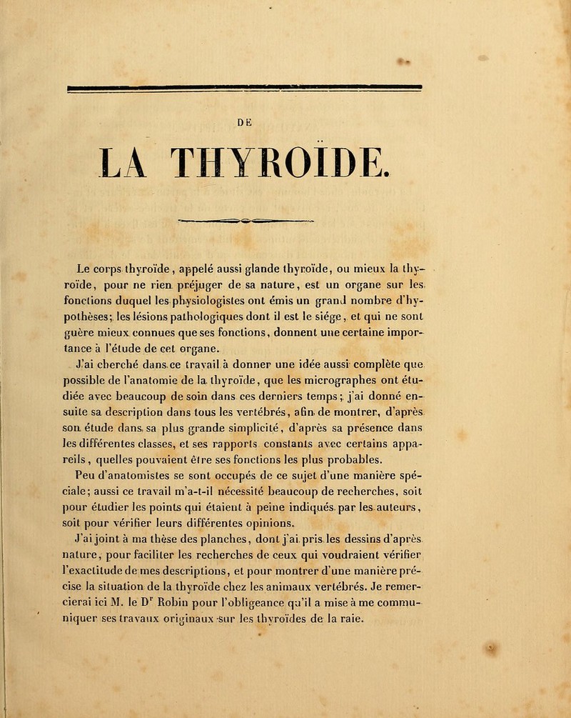 DE LA thyroïde. Le corps thyroïde, appelé aussi glande thyroïde, ou mieux la thy- roïde, pour ne rien préjjuger de sa nature, est un organe sur les. fonctions duquel les physiologistes ont émis un grand nombre d'hy- pothèses; les lésions pathologiques dont il est le siège, et qui ne sont guère mieux connues que ses fonctions, donnent une certaine impor- tance à l'étude de cet organe. J'ai cherché dans.ce travail à donner une idée aussi complète que possible de l'anatomie de la. thyroïde, que les micrographes ont étu- diée avec beaucoup de soin dans ces derniers temps;, j'ai donné en- suite sa description dans tous les vertébrés, afin,de montrer, d'après soa étude dans, sa plus grande simplicité, d'après sa présence dans les différentes classes, et ses rapports constants avec certains appa- reils , quelles pouvaient être ses fonctions les plus probables. Peu d'anatomistes se sont occupés de ce sujet d'une manière spé- ciale; aussi ce travail m'a-t-il nécessité beaucoup de recherches, soit pour étudier les points qui étaient à peine indiqués.par les auteurs, soit pour vérifier leurs différentes opinions. J'ai joint à ma thèse des planches, dont j'ai, pris les dessins d'après, nature, pour faciliter les recherches de ceux qui voudraient vérifier l'exactitude de mes descriptions, et pour montrer d'une manière pré- cise la situation de la thyroïde chez les animaux vertébrés. Je remer- cierai ici M. le D Robin pour l'obligeance qu'il a mise à me commu- niquer ses travaijx originaux sur les thyroïdes de la raie.