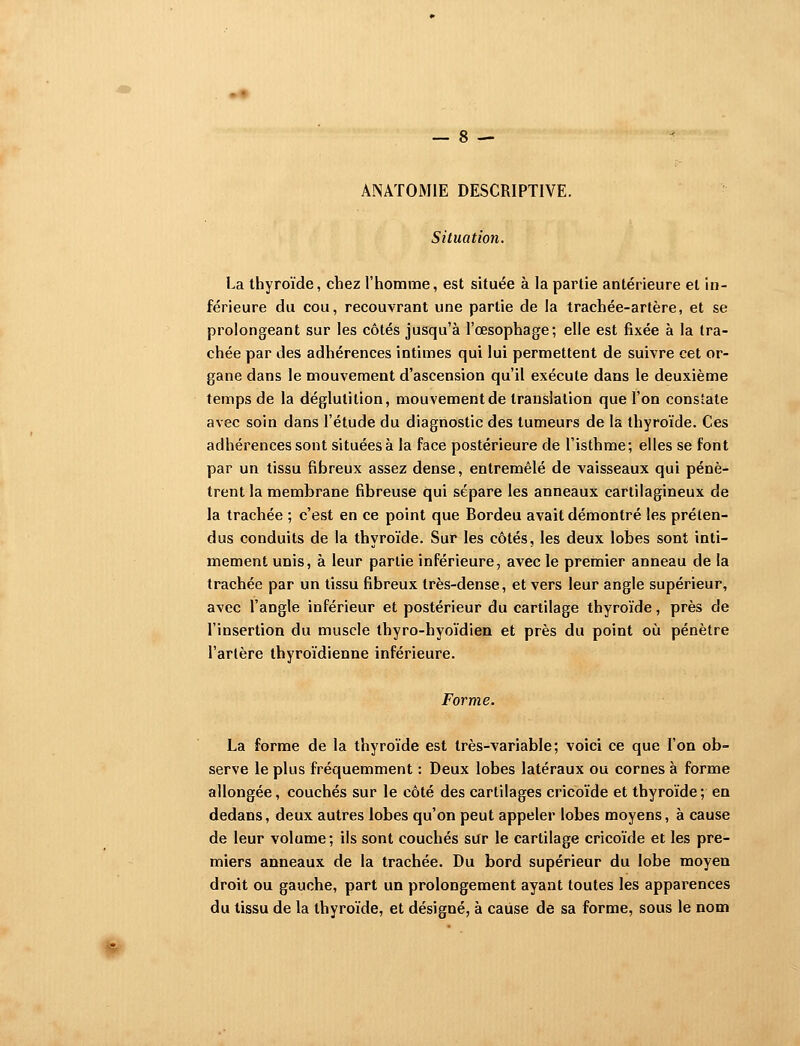 ANATOMIE DESCRIPTIVE. Situation. La thyroïde, chez l'homme, est située à la partie antérieure et in- férieure du cou, recouvrant une partie de la trachée-artère, et se prolongeant sur les côtés jusqu'à l'œsophage; elle est fixée à la tra- chée par des adhérences intimes qui lui permettent de suivre cet or- gane dans le mouvement d'ascension qu'il exécute dans le deuxième temps de la déglutition, mouvement de translation que l'on constate avec soin dans l'étude du diagnostic des tumeurs de la thyroïde. Ces adhérences sont situées à la face postérieure de l'isthme; elles se font par un tissu fibreux assez dense, entremêlé de vaisseaux qui pénè- trent la membrane fibreuse qui sépare les anneaux cartilagineux de la trachée ; c'est en ce point que Bordeu avait démontré les préten- dus conduits de la thyroïde. Sur les côtés, les deux lobes sont inti- mement unis, à leur partie inférieure, avec le premier anneau de la trachée par un tissu fibreux très-dense, et vers leur angle supérieur, avec l'angle inférieur et postérieur du cartilage thyroïde, près de l'insertion du muscle thyro-hyoïdien et près du point où pénètre l'artère thyroïdienne inférieure. Forme. La forme de la thyroïde est très-varîable; voici ce que l'on ob- serve le plus fréquemment : Deux lobes latéraux ou cornes à forme allongée, couchés sur le côté des cartilages cricoïde et thyroïde; en dedans, deux autres lobes qu'on peut appeler lobes moyens, à cause de leur volume; ils sont couchés sur le cartilage cricoïde et les pre- miers anneaux de la trachée. Du bord supérieur du lobe moyen droit ou gauche, part un prolongement ayant toutes les apparences du tissu de la thyroïde, et désigné, à cause de sa forme, sous le nom