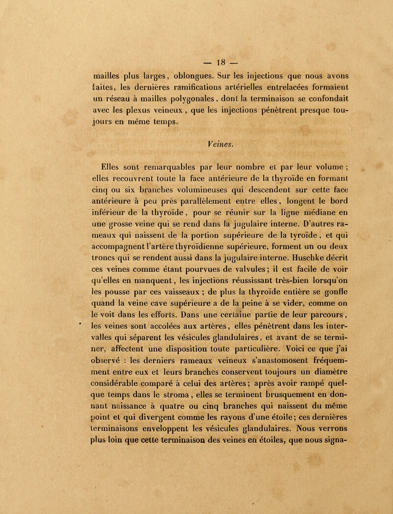 tnailles plus larges, oblongues. Sur les injections que nous avons iaites, les dernières ramifications artérielles entrelacées formaient un réseau à mailles polygonales, dont la terminaison se confondait avec les plexus veineux, que les injections pénètrent presque tou- jours en même temps. Veines. Elles sont remarquables par leur nombre et par leur volume ; elles recouvrent toute la face antérieure de la thyroïde en formant cinq ou six branches volumineuses qui descendent sur cette face antérieure à peu près parallèlement entre elles, longent le bord inférieur de la thyroïde, pour se réunir sur la ligne médiane en une grosse veine qui se rend dans la jugulaire interne. D'autres ra- meaux qui naissent de la portion supérieure de la lyroïde, et qui accompagnent l'artère thyroïdienne supérieure, forment un ou deux troncs qui se rendent aussi dans la jugulaire interne. Huschke décrit ces veines comme étant pourvues de valvules ; il est facile de voir qu'elles en manquent, les injections réussissant très-bien lorsqu'on les pousse par ces vaisseaux ; de plus la thyroïde entière se gonfle quand la veine cave supérieure a de la peine à se vider, comme on le voit dans les efforts. Dans une certaine partie de leur parcours, les veines sont accolées aux artères, elles pénètrent dans les inter- valles qui séparent les vésicules glandulaires, et avant de se termi- ner, affectent une disposition toute particulière. Voici ce que j'ai observé : les derniers rameaux veineux s'anastomosent fréquem- ment entre eux et leurs branches conservent toujours un diamètre considérable comparé à celui des artères ; après avoir rampé quel- que temps dans le stroma, elles se terminent brusquement en don- nant naissance à quatre ou cinq branches qui naissent du même point et qui divergent comme les rayons d'une étoile; ces dernières terminaisons enveloppent les vésicules glandulaires. Nous verrons plus loin que cette terminaison des veines en étoiles, que nous signa-