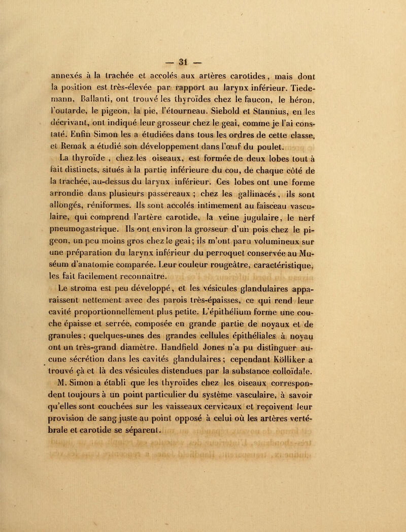 annexés à la trachée et accolés aux artères carotides, mais dont la position est très-élevée par rapport au larynx inférieur. Tiede- niann, Ballanti, ont trouvé les thyroïdes chez le faucon, le héron, l'outarde, le pigeon, la pie, l'étourneau. Siebold et Stannius, en les décrivant, ont indiqué leur grosseur chez le geai, Cjomme je l'ai cons- taté. Enfin Simon les a étudiées dans tous les ordres de cette classe, el Reraak a étudié son développement dans l'œuf du poulet. La thyroïde , chez les oiseaux, est formée de deux lobes tout à fait distincts, situés à la partie inférieure du cou, de chaque côté de la trachée, au-dessus du larynx inférieur. Ces lobes ont une forme arrondie dans plusieurs passereaux ; chez les gallinacés, ils sont allongés, réniformes. Ils sont accolés intimement au faisceau vascu- laire, qui comprend l'artère carotide, la veine jugulaire, le nerf pneumogastrique. Ils ont environ la grosseur d'un pois chez le pi- geon, un peu moins gros chez !e geai; ils m'ont paru volumineux sur une préparation du larynx inférieur du perroquet conservée au Mu- séum d'anatomie comparée. Leur couleur rougeâtre, caractéristique, les fait facilement recoimaître. Le stroma est peu développé, et les vésicules glandulaires appa- raissent nettement avec des parois très-épaisses, ce qui rend leur cavité proportionnellement plus petite. L'épithélium forme une cou- che épaisse et serrée, composée en grande partie de noyaux et de granules; quelques-unes des grandes cellules épithéliales à noyau ont un très-grand diamètre. Handfield Jones n'a pu distinguer au- cune sécrétion dans les cavités glandulaires ; cependant Kolliker a trouvé çà et là des vésicules distendues par la substance colloïdale. M. Simon a établi que les thyroïdes chez les oiseaux correspon- dent toujours à un point particulier du système vasculaire, à savoir qu'elles sont couchées sur les vaisseaux cervicaux et reçoivent leur provision de sang juste au point opposé à celui où les artères verté- brale et carotide se séparent.