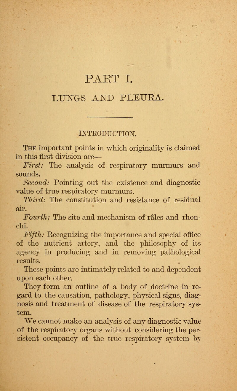 PART I. LUNGS AND PLETJKA. INTKODUCTION. The important points in which originality is claimed in this first division are— First: The analysis of respiratory miirmurs and sounds. Second: Pointing out the existence and diagnostic value of true respiratory murmurs. Third: The constitution and resistance of residual air. Fourth: The site and mechanism of rales and rhon- chi. Fifth: Eecognizing the importance and special office of the nutrient artery, and the philosophy of its agency in producing and in removing pathological results. These points are intimately related to and dependent upon each other. They form an outline of a body of doctrine in re- gard to the causation, pathology, physical signs, diag- nosis and treatment of disease of the respiratory sys- tem. We cannot make an analysis of any diagnostic value of the respiratory organs without considering the per- sistent occupancy of the true respiratory system by