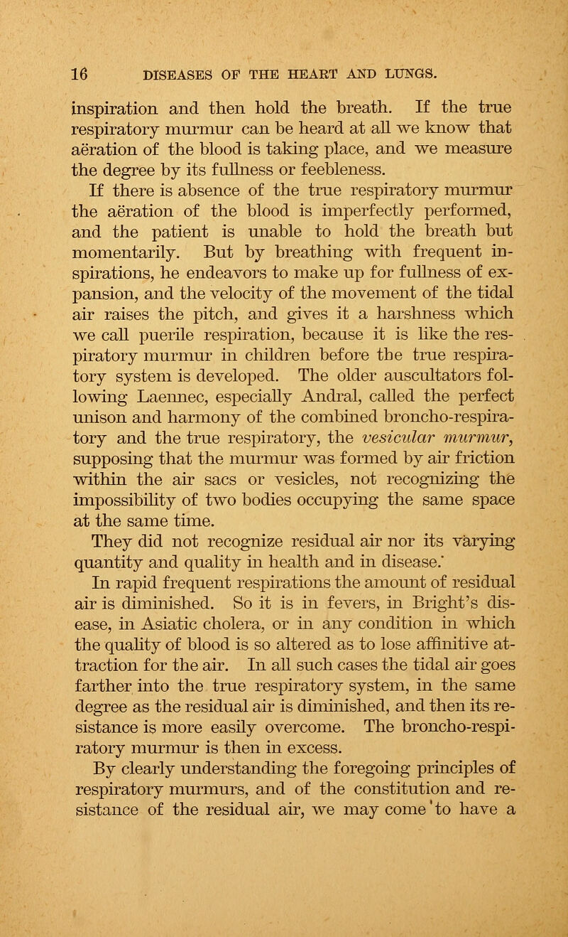 inspiration and then hold the breath. If the true respiratory murmur can be heard at all we know that aeration of the blood is taking place, and we measure the degree by its fullness or feebleness. If there is absence of the true respiratory murmur the aeration of the blood is imperfectly performed, and the patient is unable to hold the breath but momentarily. But by breathing with frequent in- spirations, he endeavors to make up for fullness of ex- pansion, and the velocity of the movement of the tidal air raises the pitch, and gives it a harshness which we call puerile respiration, because it is like the res- piratory murmur in children before the true respira- tory system is developed. The older auscultators fol- lowing Laeimec, especially Andral, called the perfect unison and harmony of the combined broncho-respira- tory and the true respiratory, the vesicular murmur, supposing that the murmur was formed by air friction within the air sacs or vesicles, not recognizing the impossibility of two bodies occupying the same space at the same time. They did not recognize residual air nor its varying quantity and quality in health and in disease.' In rapid frequent respirations the amount of residual air is diminished. So it is in fevers, in Bright's dis- ease, in Asiatic cholera, or in any condition in which the quality of blood is so altered as to lose affinitive at- traction for the air. In all such cases the tidal air goes farther into the true respiratory system, in the same degree as the residual air is diminished, and then its re- sistance is more easily overcome. The broncho-respi- ratory murmur is then in excess. By clearly understanding the foregoing principles of respiratory murmurs, and of the constitution and re- sistance of the residual air, we may come'to have a