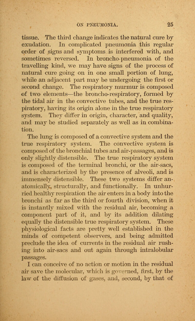 tissue. The third change indicates the natural cure by exudation. In complicated pneumonia this regular order of signs and symptoms is interfered with, and sometimes reversed. In broncho-pneumonia of the travelling kind, we may have signs of the process of natural cure going on in one small portion of lung, while an adjacent part may be undergoing the first or second change. The respiratory murmur is composed of two elements—the broncho-respiratory, formed by the tidal air in the convective tubes, and the true res- piratory, having its origin alone in the true respiratory system. They differ in origin, character, and quality, and may be studied separately as well as in combina- tion. The lung is composed of a convective system and the true respiratory system. The convective system is composed of the bronchial tubes and air-passages, and is only slightly distensible. The true respiratory system is composed of the terminal bronchi, or the air-sacs, and is characterized by the presence of alveoli, and is immensely distensible. These two systems differ an- atomically, structurally, and functionally. In unhur- ried healthy respiration the air enters in a body into the bronchi as far as the third or fourth division, when it is instantly mixed with the residual air, becoming a component part of it, and by its addition dilating equally the distensible true respiratory system. These physiological facts are pretty well established in the minds of competent observers, and being admitted preclude the idea of currents in the residual air rush- ing into air-sacs and out again through intralobular passages. I can conceive of no action or motion in the residual air save the molecular, which is governed, first, by the law of the diffusion of gases, and, second, by that of
