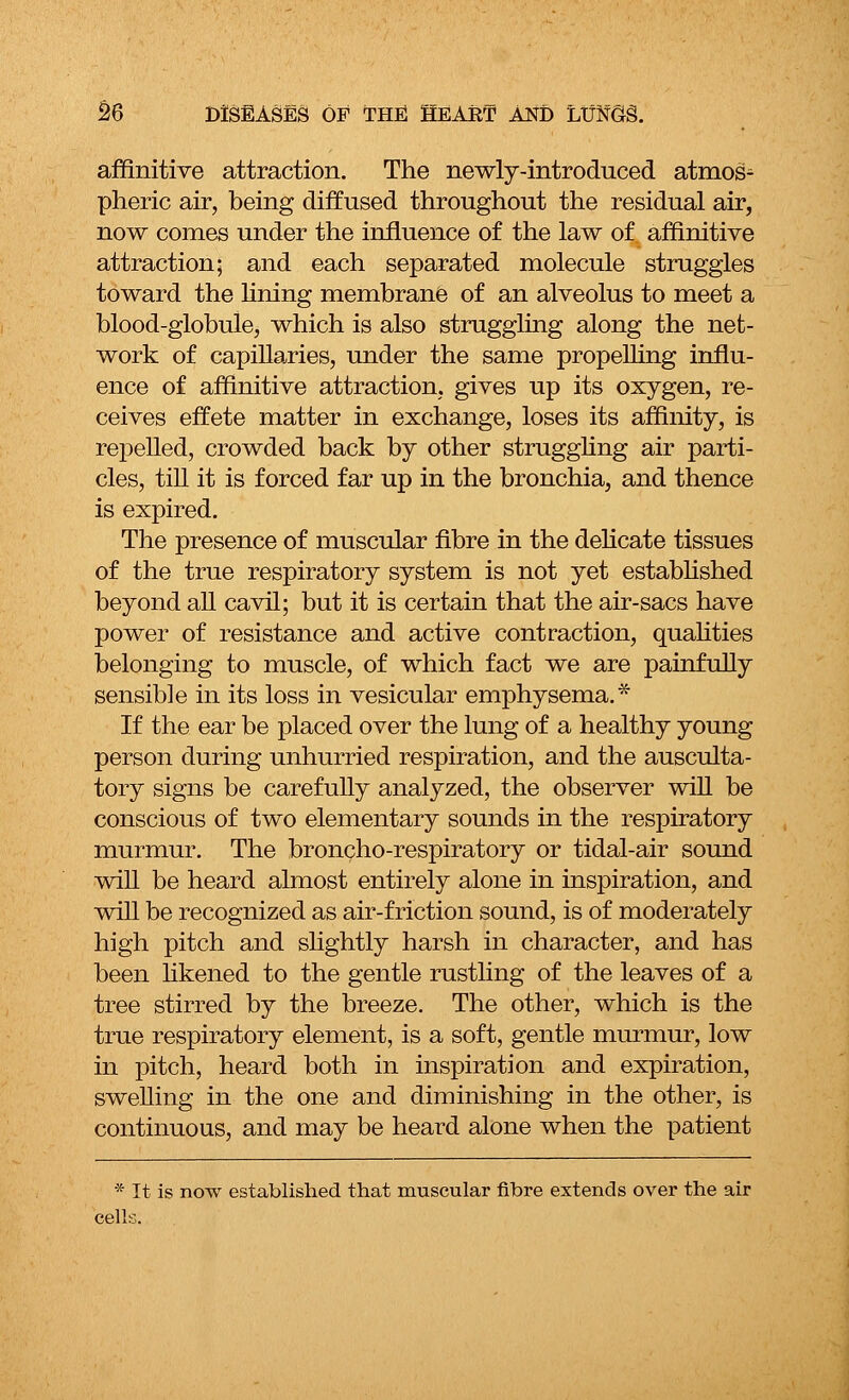 affinitive attraction. The newly-introduced atmos- pheric air, being diffused throughout the residual air, now conies under the influence of the law of affinitive attraction; and each separated molecule struggles toward the lining membrane of an alveolus to meet a blood-globule, which is also struggling along the net- work of capillaries, under the same propelling influ- ence of affinitive attraction, gives up its oxygen, re- ceives effete matter in exchange, loses its affinity, is repelled, crowded back by other struggling air parti- cles, till it is forced far up in the bronchia, and thence is expired. The presence of muscular fibre in the delicate tissues of the true respiratory system is not yet established beyond all cavil; but it is certain that the air-sacs have power of resistance and active contraction, qualities belonging to muscle, of which fact we are painfully sensible in its loss in vesicular emphysema.* If the ear be placed over the lung of a healthy young person during unhurried respiration, and the ausculta- tory signs be carefully analyzed, the observer will be conscious of two elementary sounds in the respiratory murmur. The broncho-respiratory or tidal-air sound will be heard almost entirely alone in inspiration, and will be recognized as air-friction sound, is of moderately high pitch and slightly harsh in character, and has been likened to the gentle rustling of the leaves of a tree stirred by the breeze. The other, which is the true respiratory element, is a soft, gentle murmur, low in pitch, heard both in inspiration and expiration, swelling in the one and diminishing in the other, is continuous, and may be heard alone when the patient * It is now established that muscular fibre extends over the air cells.