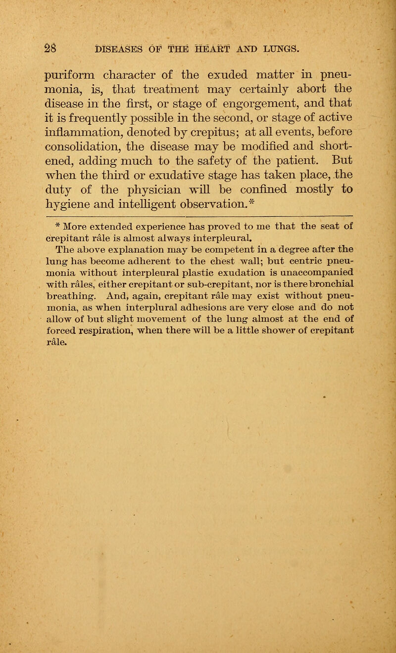 puriform character of the exuded matter in pneu- monia, is, that treatment may certainly abort the disease in the first, or stage of engorgement, and that it is frequently possible in the second, or stage of active inflammation, denoted by crepitus; at all events, before consolidation, the disease may be modified and short- ened, adding much to the safety of the patient. But when the third or exudative stage has taken place, the duty of the physician will be confined mostly to hygiene and intelligent observation.* * More extended experience has proved to me that the seat of crepitant rale is almost always interpleural. The above explanation may be competent in a degree after the lung has become adherent to the chest wall; but centric pneu- monia without interpleural plastic exudation is unaccompanied with rales, either crepitant or sub-crepitant, nor is there bronchial breathing. And, again, crepitant rale may exist wdthout pneu- monia, as when interplural adhesions are very close and do not allow of but slight movement of the lung almost at the end of forced respiration, when there will be a little shower of crepitant rale.