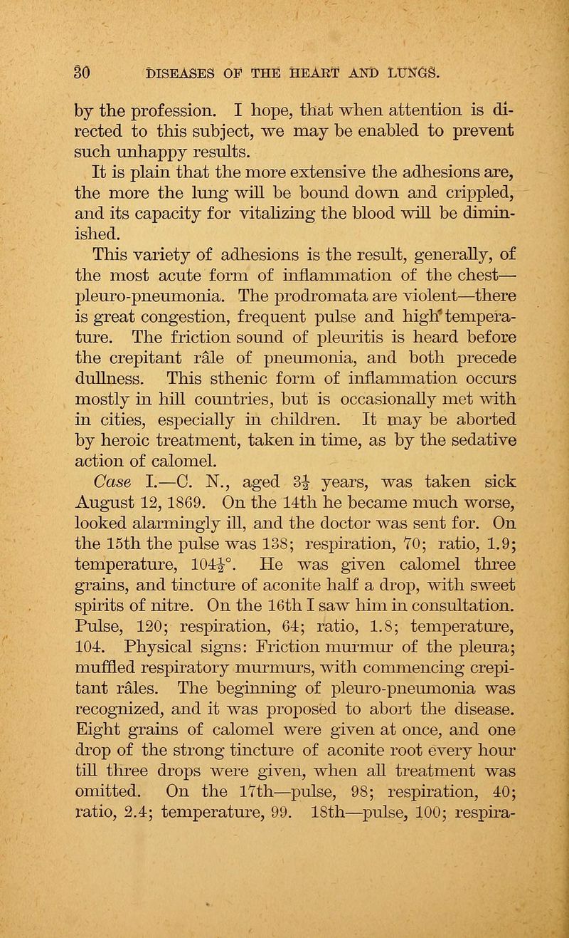 by the profession. I hope, that when attention is di- rected to this subject, we may be enabled to prevent such unhappy results. It is plain that the more extensive the adhesions are, the more the lung will be bound down and crippled, and its capacity for vitalizing the blood will be dimin- ished. This variety of adhesions is the result, generally, of the most acute form of inflammation of the chest— pleuro-pneumonia. The prodromata are violent—there is great congestion, frequent pulse and high1 tempera- ture. The friction sound of pleuritis is heard before the crepitant rale of pneumonia, and both precede dullness. This sthenic form of inflammation occurs mostly in hill countries, but is occasionally met with in cities, especially in children. It may be aborted by heroic treatment, taken in time, as by the sedative action of calomel. Case I.—C. N., aged 3^ years, was taken sick August 12,1869. On the 14th he became much worse, looked alarmingly ill, and the doctor was sent for. On the 15th the pulse was 138; respiration, 70; ratio, 1.9; temperature, 101i°. He was given calomel three grains, and tincture of aconite half a drop, with sweet spirits of nitre. On the 16th I saw him in consultation. Pulse, 120; respiration, 61; ratio, l.S; temperature, 101. Physical signs: Friction murmur of the pleura; muffled respiratory murmurs, with commencing crepi- tant rales. The beginning of pleuro-pneumonia was recognized, and it was proposed to abort the disease. Eight grains of calomel were given at once, and one drop of the strong tincture of aconite root every hour till three drops were given, when all treatment was omitted. On the 17th—pulse, 98; respiration, 10; ratio, 2.4; temperature, 99. 18th—pulse, 100; respira-