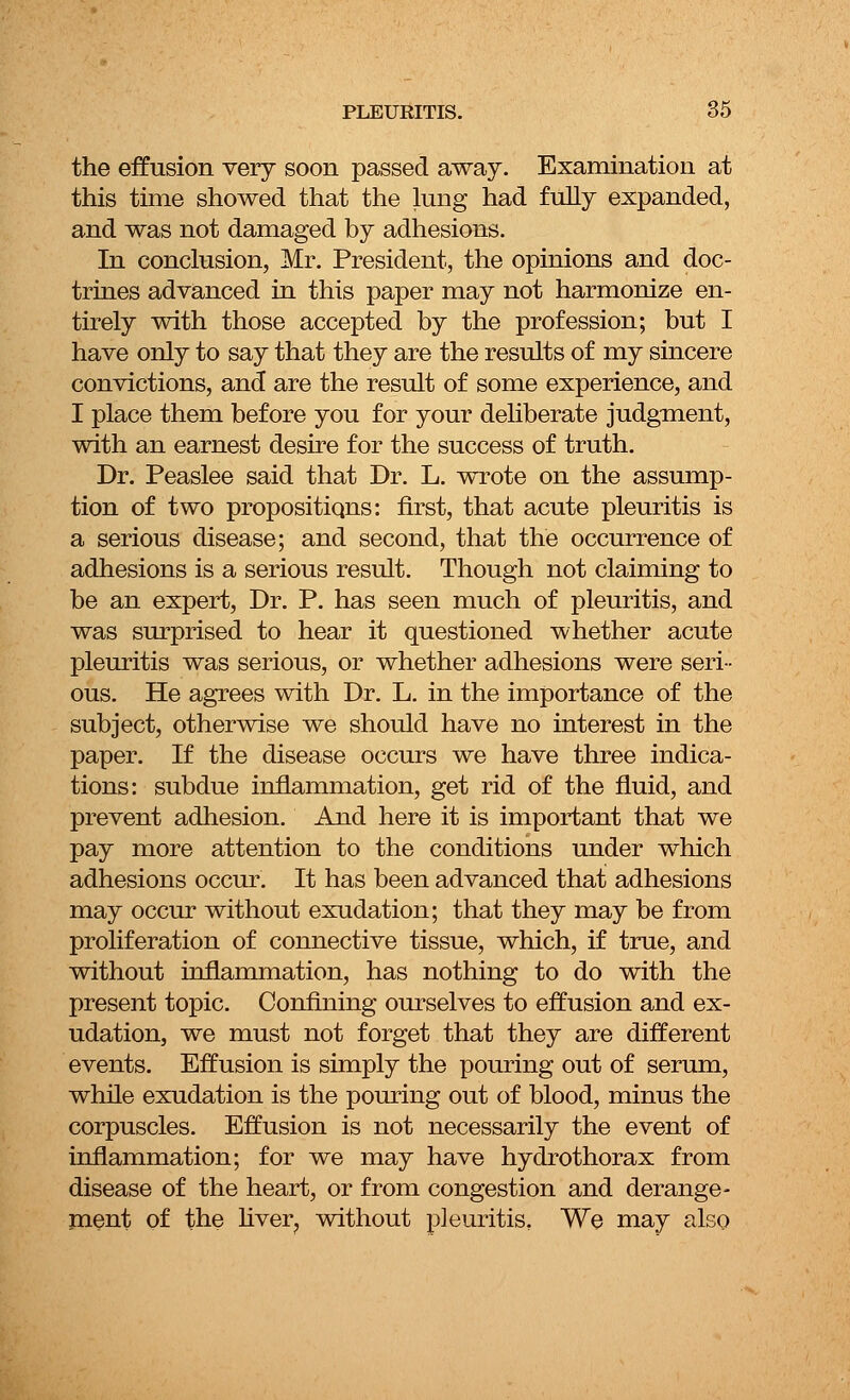 the effusion very soon passed away. Examination at this time showed that the lung had fully expanded, and was not damaged by adhesions. In conclusion, Mr. President, the opinions and doc- trines advanced in this paper may not harmonize en- tirely with those accepted by the profession; but I have only to say that they are the results of my sincere convictions, and are the result of some experience, and I place them before you for your deliberate judgment, with an earnest desire for the success of truth. Dr. Peaslee said that Dr. L. wrote on the assump- tion of two propositions: first, that acute pleuritis is a serious disease; and second, that the occurrence of adhesions is a serious result. Though not claiming to be an expert, Dr. P. has seen much of pleuritis, and was surprised to hear it questioned whether acute pleuritis was serious, or whether adhesions were seri- ous. He agrees with Dr. L. in the importance of the subject, otherwise we should have no interest in the paper. If the disease occurs we have three indica- tions: subdue inflammation, get rid of the fluid, and prevent adhesion. And here it is important that we pay more attention to the conditions under which adhesions occur. It has been advanced that adhesions may occur without exudation; that they may be from proliferation of connective tissue, which, if true, and without inflammation, has nothing to do with the present topic. Confining ourselves to effusion and ex- udation, we must not forget that they are different events. Effusion is simply the pouring out of serum, while exudation is the pouring out of blood, minus the corpuscles. Effusion is not necessarily the event of inflammation; for we may have hydrothorax from disease of the heart, or from congestion and derange- ment of the liver? without pleuritis. We may also