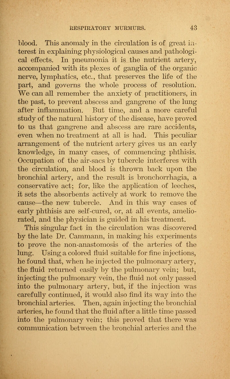 blood. This anomaly in the circulation is of great in- terest in explaining physiological causes and pathologi- cal effects. In pneumonia it is the nutrient artery, accompanied with its plexes of ganglia of the organic nerve, lymphatics, etc., that preserves the life of the part, and governs the whole process of resolution. We can all remember the anxiety of practitioners, in the past, to prevent abscess and gangrene of the lung after inflammation. But time, and a more careful study of the natural history of the disease, have proved to us that gangrene and abscess are rare accidents, even when no treatment at all is had. This peculiar arrangement of the nutrient artery gives us an early knowledge, in many cases, of commencing phthisis. Occupation of the air-sacs by tubercle interferes with the circulation, and blood is thrown back upon the bronchial artery, and the result is bronchorrhagia, a conservative act; for, like the application of leeches, it sets the absorbents actively at work to remove the cause—the new tubercle. And in this way cases of early phthisis are self-cured, or, at all events, amelio- rated, and the physician is guided in his treatment. This singular fact in the circulation was discovered by the late Dr. Cammann, in making his experiments to prove the non-anastomosis of the arteries of the lung. Using a colored fluid suitable for fine injections, he found that, when he injected the pulmonary artery, the fluid returned easily by the pulmonary vein; but, injecting the pulmonary vein, the fluid not only passed into the pulmonary artery, but, if the injection was carefully continued, it would also find its way into the bronchial arteries. Then, again injecting the bronchial arteries, he found that the fluid after a little time passed into the pulmonary vein; this proved that there was communication between the bronchial arteries and the