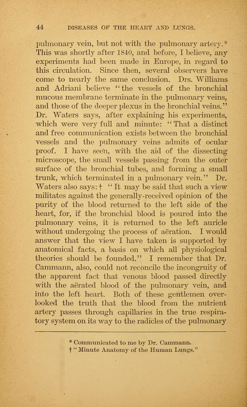 pulmonary vein, but not with the pulmonary artery.* This was shortly after 1840, and before, I believe, any experiments had been made in Europe, in regard to this circulation. Since then, several observers have come to nearly the same conclusion. Drs. Williams and Adriani believe the vessels of the bronchial mucous membrane terminate in the pulmonary veins, and those of the deeper plexus in the bronchial veins. Dr. Waters says, after explaining his experiments, which were very full and minute: That a distinct and free communication exists between the bronchial vessels and the pulmonary veins admits of ocular proof. I have seen, with the aid of the dissecting microscope, the small vessels passing from the outer surface of the bronchial tubes, and forming a small trunk, which terminated in a pulmonary vein.'' Dr. Waters also says: f It may be said that such a view militates against the generally-received opinion of the purity of the blood returned to the left side of the heart, for, if the bronchial blood is poured into the pulmonary veins, it is returned to the left auricle without undergoing the process of aeration. I would answer that the view I have taken is supported by anatomical facts, a basis on which all physiological theories should be founded. I remember that Dr. Cammann, also, could not reconcile the incongruity of the apparent fact that venous blood passed directly with the aerated blood of the pulmonary vein, and into the left heart. Both of these gentlemen over- looked the truth that the blood from the nutrient artery passes through capillaries in the true respira- tory system on its way to the radicles of the pulmonary * Communicated to me by Dr. Cammann. f Minute Anatomy of the Human Lungs.