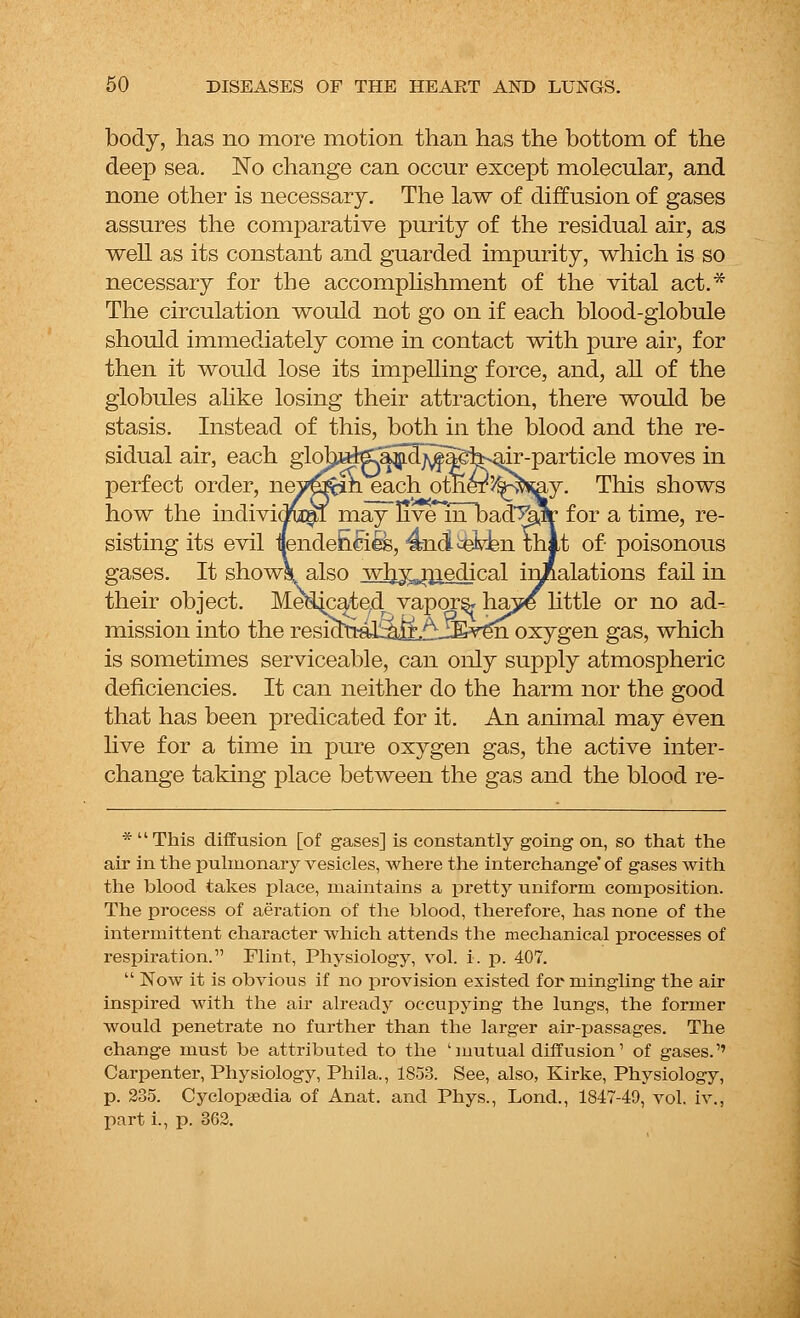 body, has no more motion than has the bottom of the deep sea. No change can occur except molecular, and none other is necessary. The law of diffusion of gases assures the comparative purity of the residual air, as well as its constant and guarded impurity, which is so necessary for the accomplishment of the vital act.* The circulation would not go on if each blood-globule should immediately come in contact with pure air, for then it would lose its impelling force, and, all of the globules alike losing their attraction, there would be stasis. Instead of this, both in the blood and the re- sidual air, each glohafea^f^agh^ir-particle moves in perfect order, nev^m each otneT'/^sray. This shows how the individual may nve^mlDad^llr for a time, re- sisting its evil ilende&cies, 4ndi^eV-kn Hilt of- poisonous gases. It shows, also wlry^niejlical inhalations fail in their object. Me^ate/1, vapors* ha5fe little or no ad- mission into the resia^-al^l£^jEven oxygen gas, which is sometimes serviceable, can only supply atmospheric deficiencies. It can neither do the harm nor the good that has been predicated for it. An animal may even live for a time in pure oxygen gas, the active inter- change taking place between the gas and the blood re- * This diffusion [of gases] is constantly going on, so that the air in the pulmonary vesicles, where the interchange'of gases with the blood takes place, maintains a pretty uniform composition. The process of aeration of the blood, therefore, has none of the intermittent character which attends the mechanical processes of respiration. Flint, Physiology, vol. i. p. 407.  Now it is obvious if no provision existed for mingling the air inspired with the air already occupying the lungs, the former would penetrate no further than the larger air-passages. The change must be attributed to the 'mutual diffusion' of gases.'' Carpenter, Physiology, Phila., 1853. See, also, Kirke, Physiology, p. 235. Cyclopaedia of Anat. and Phys., Lond., 1847-49, vol. iv., part i., p. 362.